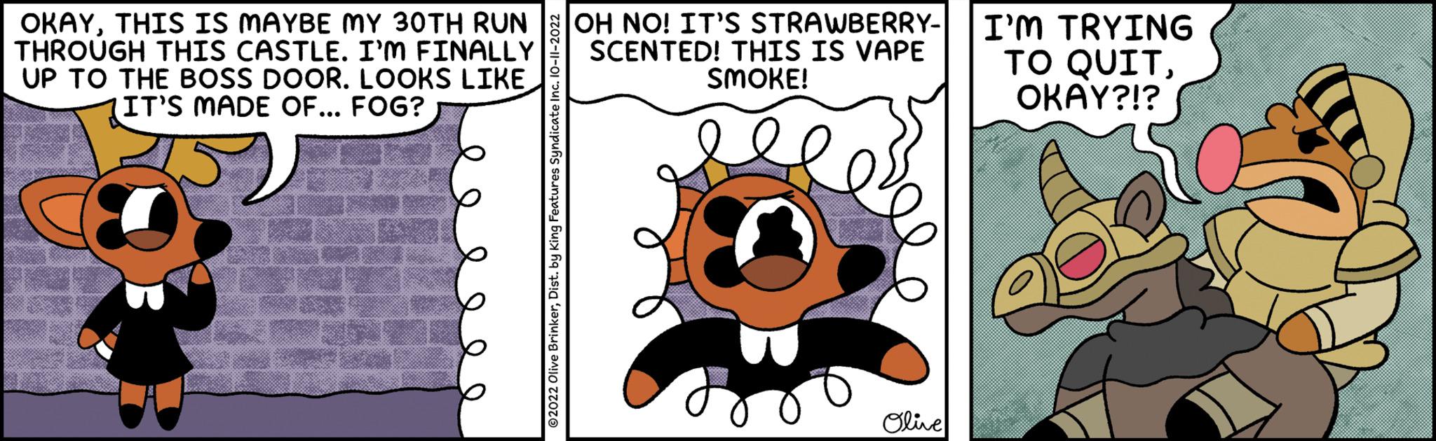 Circle OCR: OKAYTHIS IS MAYBE MY 30TH RUN OH NO! IT'S STRAWBERRY- THROUGH THIS CASTLE. I'M FINALLY SCENTED! THIS IS VAPE UP TO THE BOSS DOOR. LOOKS LIKE IT'S MADE OF... FOG? SMOKE! OTHE ?2022 Olive BrinkerDist. by King Features Syndicate in Olive I'M TRYING TO QUITOKAY?!? OKAYTHIS IS MAYBE MY 30TH RUN OH NO ! IT'S STRAWBERRY THROUGH THIS CASTLE . I'M FINALLY SCENTED ! THIS IS VAPE UP TO THE BOSS DOOR . LOOKS LIKE IT'S MADE OF ... FOG ? SMOKE ! OTHE ?2022 Olive BrinkerDist . by King Features Syndicate in Olive I'M TRYING TO QUITOKAY ? ! ?