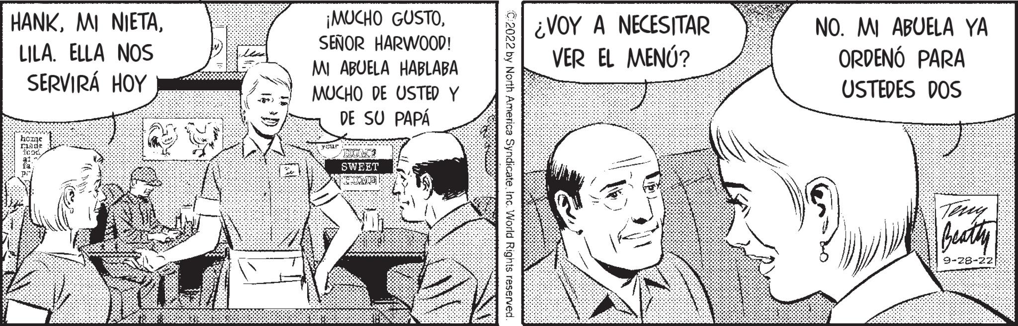 Art OCR: HANKLILA. ELLA NOS SERVIRÁ HOY hoane made ¡MUCHO GUSTOSEÑOR HARWOOD! MI ABUELA HABLABA MUCHO DE USTED Y DE SU PAPÁ DRINK SWEET PRESOMAL C2022 by North America SyndicateInc. World Rights reserved ¿VOY A NECESITAR VER EL MENÚ? NO. MI ABUELA YA ORDENÓ PARA USTEDES DOS Teny Beatty 9-28-22 HANKMI NIETALILA . ELLA NOS SERVIRÁ HOY hoane made ¡ MUCHO GUSTOSEÑOR HARWOOD ! MI ABUELA HABLABA MUCHO DE USTED Y DE SU PAPÁ DRINK SWEET PRESOMAL C2022 by North America SyndicateInc. World Rights reserved ¿ VOY A NECESITAR VER EL MENÚ ? NO . MI ABUELA YA ORDENÓ PARA USTEDES DOS Teny Beatty 9-28-22