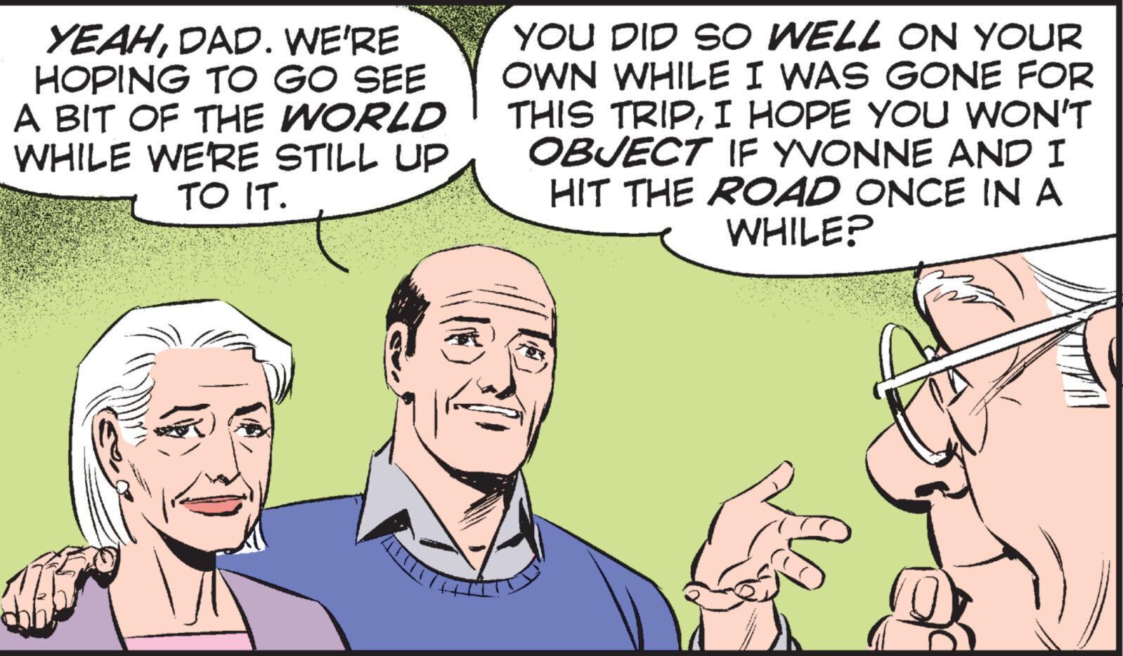 Organism OCR: YEAHDAD. WE'RE HOPING TO GO SEE A BIT OF THE WORLD WHILE WE'RE STILL UP TO IT. YOU DID SO WELL ON YOUR OWN WHILE I WAS GONE FOR THIS TRIPI HOPE YOU WON'T OBJECT IF YVONNE AND I HIT THE ROAD ONCE IN A WHILE? YEAHDAD . WE'RE HOPING TO GO SEE A BIT OF THE WORLD WHILE WE'RE STILL UP TO IT . YOU DID SO WELL ON YOUR OWN WHILE I WAS GONE FOR THIS TRIPI HOPE YOU WON'T OBJECT IF YVONNE AND I HIT THE ROAD ONCE IN A WHILE ?