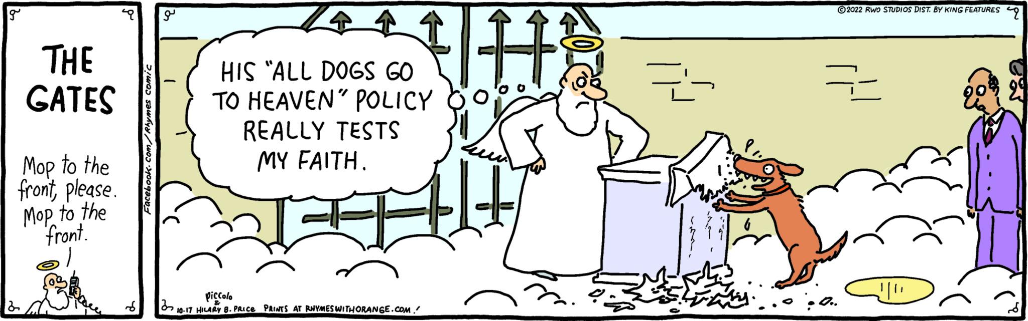 Happy OCR: g THE GATES Mop to the frontplease. Mop to the front. Facebook.com/Rhymes comic UH HIS "ALL DOGS GO TO HEAVEN" POLICY REALLY TESTS MY FAITH. piccolo 321 10-17 HILARY B. PRICE PRINTS AT RHYMES WITHORANGE.COM. Z ?2022 RWO STUDIOS DIST. BY KING FEATURES == !!!!! g THE GATES Mop to the frontplease . Mop to the front . Facebook.com/Rhymes comic UH HIS " ALL DOGS GO TO HEAVEN " POLICY REALLY TESTS MY FAITH . piccolo 321 10-17 HILARY B. PRICE PRINTS AT RHYMES WITHORANGE.COM . Z ?2022 RWO STUDIOS DIST . BY KING FEATURES == !!!!!