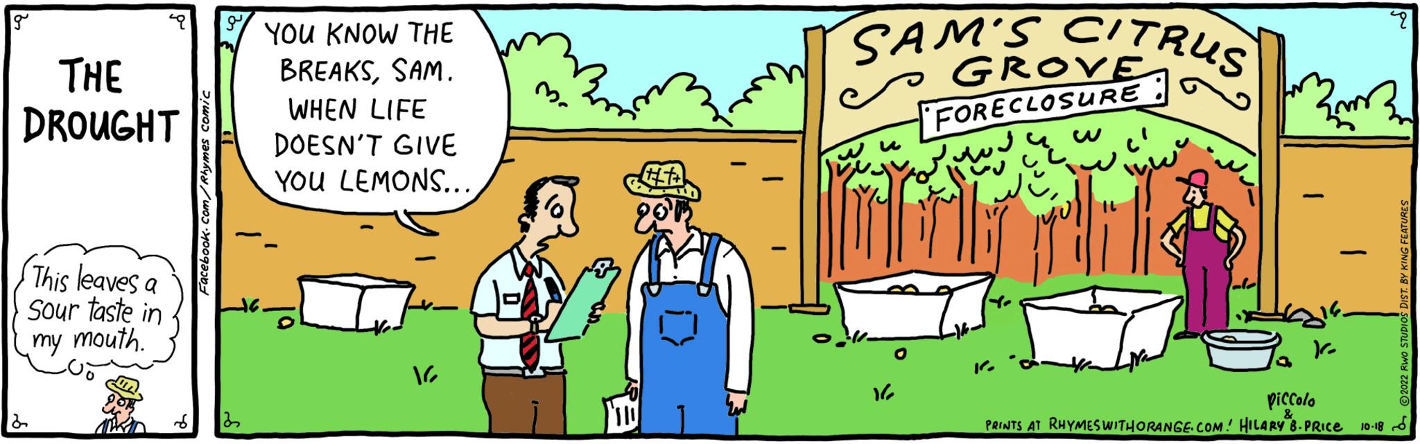 Adaptation OCR: g ? THE DROUGHT This leaves a Sour taste in my mouth. Facebook.com/Rhymes Comic g 22 YOU KNOW THE BREAKSSAM. WHEN LIFE DOESN'T GIVE YOU LEMONS... 16 +++ 201 - SAM'S CITRUS GROVE FORECLOSURE 162 ?? ?? ? dobril {m} ko piccolo PRINTS AT RHYMES WITHORANGE.COM! HILARY B. PRICE 10-18 2022 RWO STUDIOS DIST. BY KING FEATURES g ? THE DROUGHT This leaves a Sour taste in my mouth . Facebook.com/Rhymes Comic g 22 YOU KNOW THE BREAKSSAM . WHEN LIFE DOESN'T GIVE YOU LEMONS ... 16 +++ 201 - SAM'S CITRUS GROVE FORECLOSURE 162 ?? ?? ? dobril { m } ko piccolo PRINTS AT RHYMES WITHORANGE.COM ! HILARY B. PRICE 10-18 2022 RWO STUDIOS DIST . BY KING FEATURES