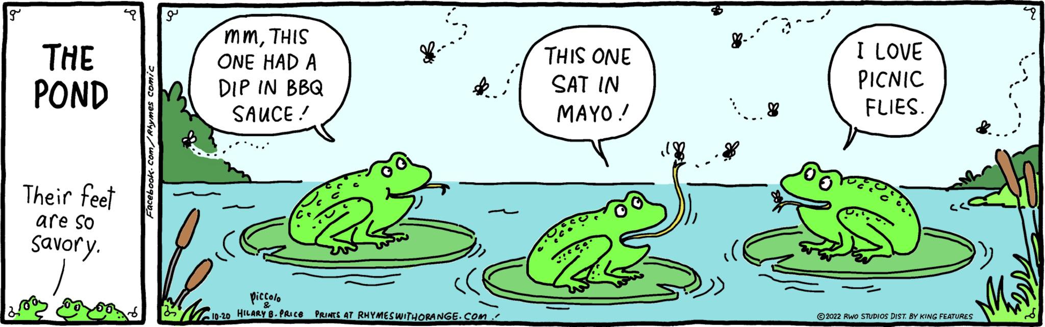 Happy OCR: g THE POND Their feet are so Savory. Facebook.com/Rhymes comic ?? mmTHIS ONE HAD A DIP IN BBQ SAUCE! piccolo & •10-20 HILARY B. PRICE K.. PRINTS AT RHYMES WITHORANGE.COM. THIS ONE SAT IN MAYO! 8 I LOVE PICNIC FLIES. M ?2022 RWO STUDIOS DIST. BY KING FEATURES 2 g THE POND Their feet are so Savory . Facebook.com/Rhymes comic ?? mmTHIS ONE HAD A DIP IN BBQ SAUCE ! piccolo & • 10-20 HILARY B. PRICE K .. PRINTS AT RHYMES WITHORANGE.COM . THIS ONE SAT IN MAYO ! 8 I LOVE PICNIC FLIES . M ?2022 RWO STUDIOS DIST . BY KING FEATURES 2