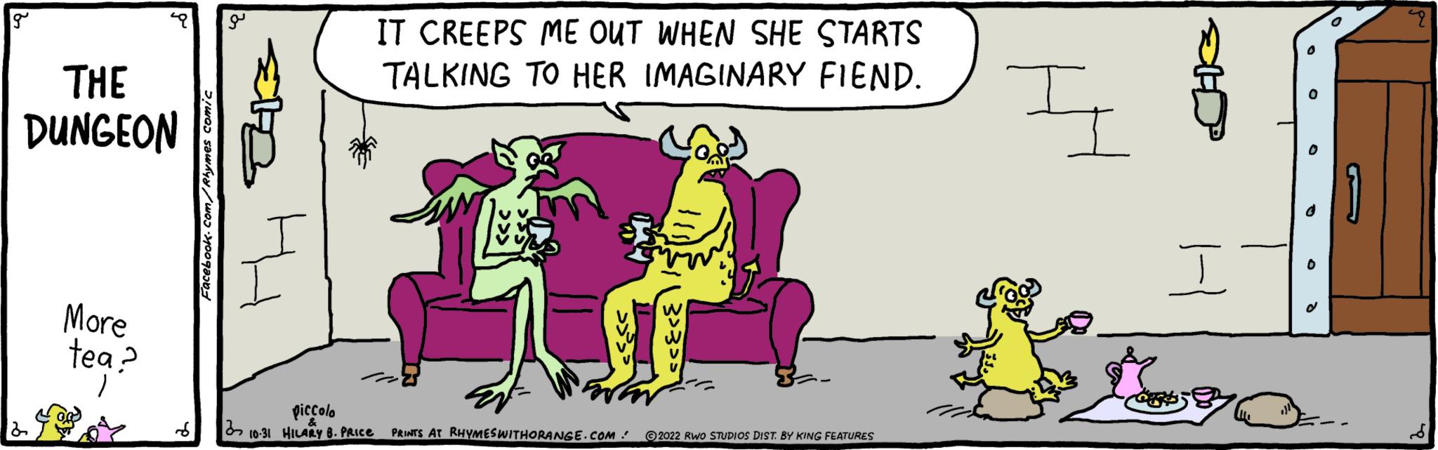 Happy OCR: g THE DUNGEON More tea? Facebook.com/Rhymes comic IT CREEPS ME OUT WHEN SHE STARTS TALKING TO HER IMAGINARY FIEND. piccolo S 310-31 HILARY B. PRICE PRINTS AT RHYMES WITHORANGE.COM 2022 RWO STUDIOS DIST. BY KING FEATURES I G SHOP i 0 49 g THE DUNGEON More tea ? Facebook.com/Rhymes comic IT CREEPS ME OUT WHEN SHE STARTS TALKING TO HER IMAGINARY FIEND . piccolo S 310-31 HILARY B. PRICE PRINTS AT RHYMES WITHORANGE.COM 2022 RWO STUDIOS DIST . BY KING FEATURES I G SHOP i 0 49