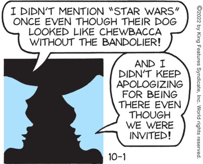 Happy OCR: I DIDN'T MENTION "STAR WARS" ONCE EVEN THOUGH THEIR DOG LOOKED LIKE CHEWBACCA WITHOUT THE BANDOLIER! AND I DIDN'T KEEP APOLOGIZING FOR BEING THERE EVEN THOUGH WE WERE INVITED! 10-1 ?2022 by King Features SyndicateInc. World rights reserved. I DIDN'T MENTION " STAR WARS " ONCE EVEN THOUGH THEIR DOG LOOKED LIKE CHEWBACCA WITHOUT THE BANDOLIER ! AND I DIDN'T KEEP APOLOGIZING FOR BEING THERE EVEN THOUGH WE WERE INVITED ! 10-1 ?2022 by King Features SyndicateInc. World rights reserved .
