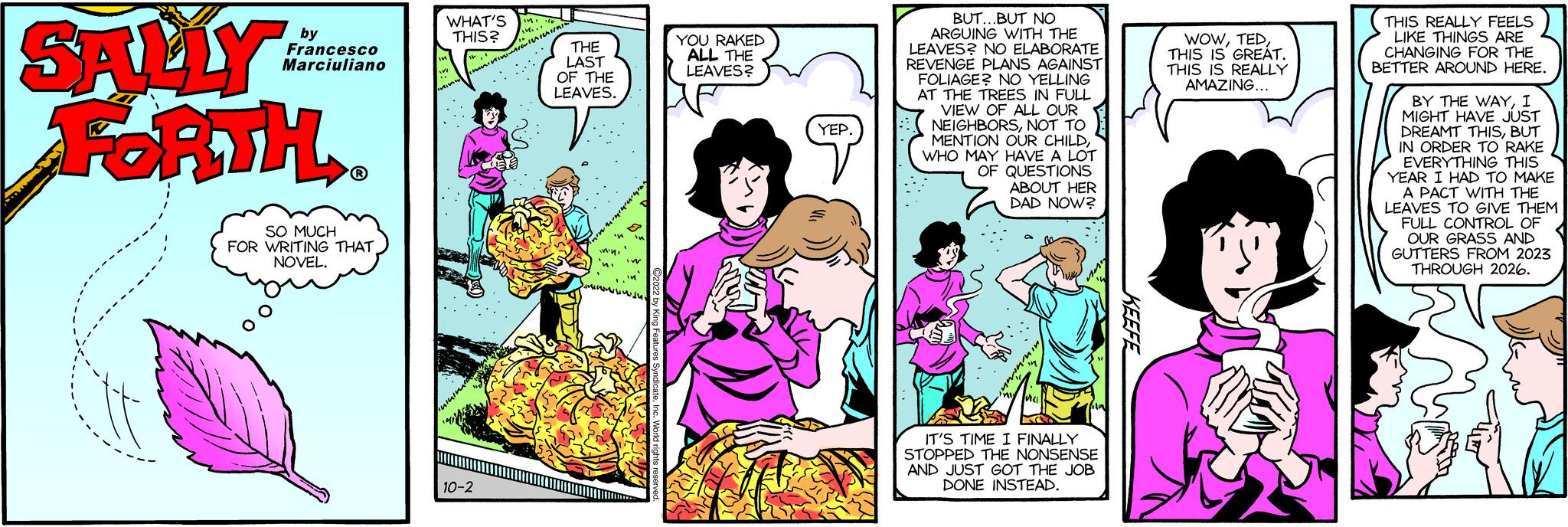 Publication OCR: SALLY FORTH. by Francesco Marciuliano SO MUCH FOR WRITING THAT NOVEL. WHAT'S THIS? 10-2 THE LAST OF THE LEAVES. YOU RAKED ALL THE LEAVES? (YEP. BUT... BUT NO ARGUING WITH THE LEAVES? NO ELABORATE REVENGE PLANS AGAINST FOLIAGE? NO YELLING AT THE TREES IN FULL VIEW OF ALL OUR NEIGHBORSNOT TO MENTION OUR CHILDWHO MAY HAVE A LOT OF QUESTIONS ABOUT HER DAD NOW? IT'S TIME I FINALLY STOPPED THE NONSENSE AND JUST GOT THE JOB DONE INSTEAD. WOWTHIS IS GREAT. THIS IS REALLY AMAZING... THIS REALLY FEELS LIKE THINGS ARE CHANGING FOR THE BETTER AROUND HERE. BY THE WAYI MIGHT HAVE JUST DREAMT THISBUT IN ORDER TO RAKE EVERYTHING THIS YEAR I HAD TO MAKE A PACT WITH THE LEAVES TO GIVE THEM FULL CONTROL OF OUR GRASS AND GUTTERS FROM 2023 THROUGH 2026. SALLY FORTH . by Francesco Marciuliano SO MUCH FOR WRITING THAT NOVEL . WHAT'S THIS ? 10-2 THE LAST OF THE LEAVES . YOU RAKED ALL THE LEAVES ? ( YEP . BUT ... BUT NO ARGUING WITH THE LEAVES ? NO ELABORATE REVENGE PLANS AGAINST FOLIAGE ? NO YELLING AT THE TREES IN FULL VIEW OF ALL OUR NEIGHBORSNOT TO MENTION OUR CHILDWHO MAY HAVE A LOT OF QUESTIONS ABOUT HER DAD NOW ? IT'S TIME I FINALLY STOPPED THE NONSENSE AND JUST GOT THE JOB DONE INSTEAD . WOWTHIS IS GREAT . THIS IS REALLY AMAZING ... THIS REALLY FEELS LIKE THINGS ARE CHANGING FOR THE BETTER AROUND HERE . BY THE WAYI MIGHT HAVE JUST DREAMT THISBUT IN ORDER TO RAKE EVERYTHING THIS YEAR I HAD TO MAKE A PACT WITH THE LEAVES TO GIVE THEM FULL CONTROL OF OUR GRASS AND GUTTERS FROM 2023 THROUGH 2026 .