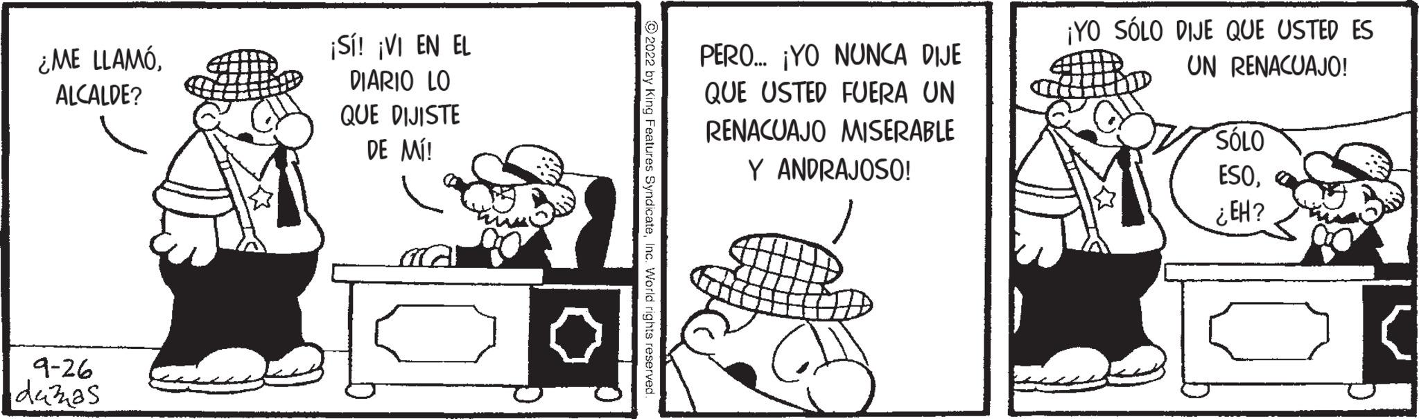 Illustration OCR: ¿ME LLAMÓALCALDE? 9-26 duzzas ¡Sí! ¡VI EN EL DIARIO LO QUE DIJISTE DE MÍ! PERO... ¡YO NUNCA DIJE QUE USTED FUERA UN RENACUAJO MISERABLE Y ANDRAJOSO! ¡YO SÓLO DIJE QUE USTED ES UN RENACUAJO! SÓLO ESO¿EH? ¿ ME LLAMÓALCALDE ? 9-26 duzzas ¡ Sí ! ¡ VI EN EL DIARIO LO QUE DIJISTE DE MÍ ! PERO ... ¡ YO NUNCA DIJE QUE USTED FUERA UN RENACUAJO MISERABLE Y ANDRAJOSO ! ¡ YO SÓLO DIJE QUE USTED ES UN RENACUAJO ! SÓLO ESO¿ EH ?