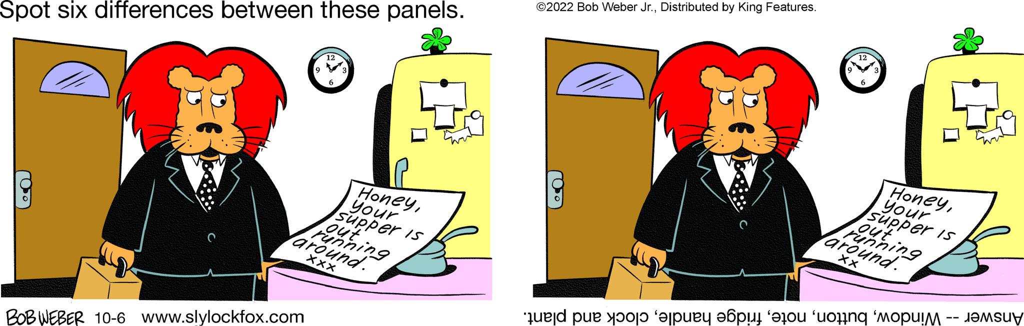 Conversation OCR: Spot six differences between these panels. (050) 1²7 BOB WEBER 10-6 www.slylockfox.com Varen 9 Honeyyour supper is Xxx ?2022 Bob Weber Jr.Distributed by King Features. 12 Honeyyour Supper is varganing. XX e pe o per a mo Spot six differences between these panels . ( 050 ) 1²7 BOB WEBER 10-6 www.slylockfox.com Varen 9 Honeyyour supper is Xxx ?2022 Bob Weber Jr.Distributed by King Features . 12 Honeyyour Supper is varganing . XX e pe o per a mo