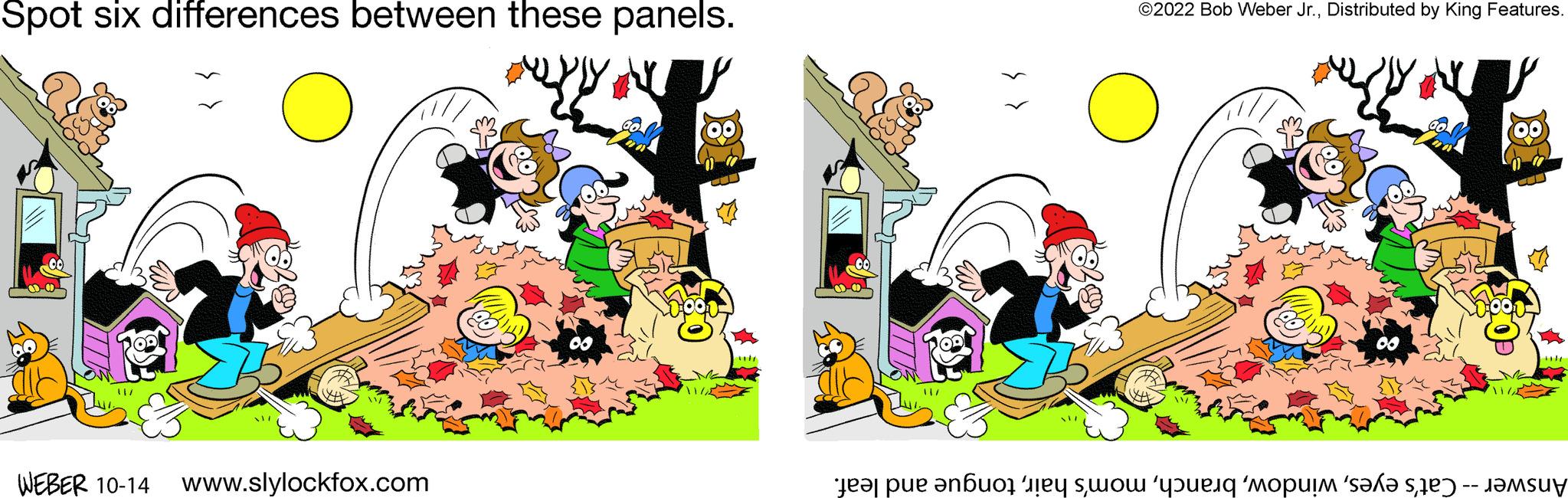 Graphics OCR: Spot six differences between these panels. IK m2 o WEBER 10-14 www.slylockfox.com 00 ?2022 Bob Weber Jr.Distributed by King Features. O 00 V TA Answer -- Cat's eyestongue and leaf. Spot six differences between these panels . IK m2 o WEBER 10-14 www.slylockfox.com 00 ?2022 Bob Weber Jr.Distributed by King Features . O 00 V TA Answer -- Cat's eyesmom's hairtongue and leaf .