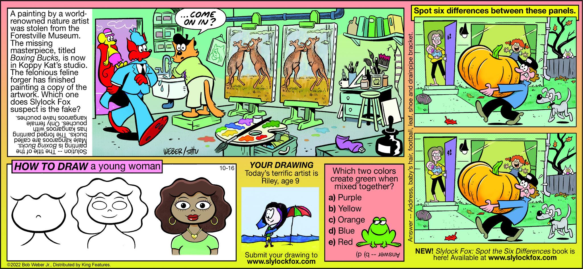 People OCR: A painting by a world- renowned nature artist was stolen from the Forestville Museum. The missing masterpiecetitled Boxing Bucksis now in Koppy Kat's studio.. The felonious feline forger has finished painting a copy of the artwork. Which one does Slylock Fox suspect is the fake? second any doub a ond sex sey Bunu ?d ???O) ?yl syong per a ob a to ne bi o HOW TO DRAW a young woman ng buong b ?2022 Bob Weber Jr.Distributed by King Features. do ...COME ON IN? WEBER/stu 10-16 YOUR DRAWING Today's terrific artist is Rileyage 9 Submit your drawing to www.slylockfox.com Which two colors create green when mixed together? a) Purple b) Yellow c) Orange d) Blue e) Red ( ( Spot six differences between these panels. leafshoe and drainpipe - AddressT NEW! Slylock Fox: Spot the Six Differences book is here! Available at www.slylockfox.com A painting by a world renowned nature artist was stolen from the Forestville Museum . The missing masterpiecetitled Boxing Bucksis now in Koppy Kat's studio .. The felonious feline forger has finished painting a copy of the artwork . Which one does Slylock Fox suspect is the fake ? second any doub a ond sex sey Bunu ?d ???O ) ?yl syong per a ob a to ne bi o HOW TO DRAW a young woman ng buong b ?2022 Bob Weber Jr.Distributed by King Features . do ... COME ON IN ? WEBER / stu 10-16 YOUR DRAWING Today's terrific artist is Rileyage 9 Submit your drawing to www.slylockfox.com Which two colors create green when mixed together ? a ) Purple b ) Yellow c ) Orange d ) Blue e ) Red ( ( Spot six differences between these panels . leafshoe and drainpipe - AddressT NEW ! Slylock Fox : Spot the Six Differences book is here ! Available at www.slylockfox.com