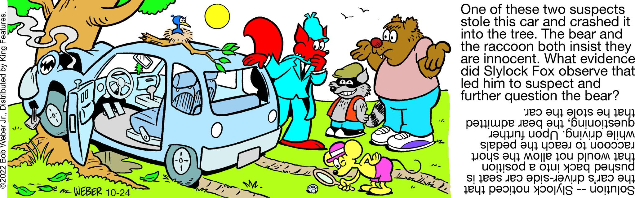 Mode of transport OCR: ?2022 Bob Weber Jr.Distributed by King Features. WEBER 10-24 Matthias M. Me 10. LLLL One of these two suspects stole this car and crashed it into the tree. The bear and the raccoon both insist they are innocent. What evidence did Slylock Fox observe that led him to suspect and further question the bear? that he stole the car. questioningthe bear admitted while driving. Upon further raccoon to reach the pedals that would not allow the short pushed back into a position the car's driver-side car seat is Solution -- Slylock noticed that ?2022 Bob Weber Jr.Distributed by King Features . WEBER 10-24 Matthias M. Me 10 . LLLL One of these two suspects stole this car and crashed it into the tree . The bear and the raccoon both insist they are innocent . What evidence did Slylock Fox observe that led him to suspect and further question the bear ? that he stole the car . questioningthe bear admitted while driving . Upon further raccoon to reach the pedals that would not allow the short pushed back into a position the car's driver - side car seat is Solution -- Slylock noticed that