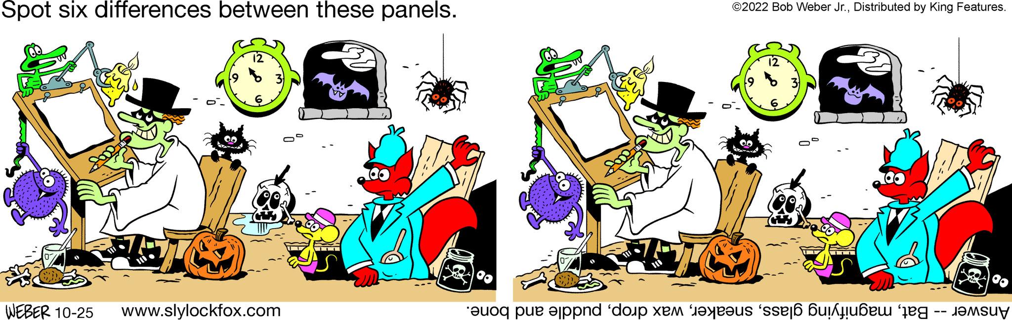 Event OCR: Spot six differences between these panels. go 12 WEBER 10-25 www.slylockfox.com ©2022 Bob Weber Jr.Distributed by King Features. TO M { T ????????? Answer -- Batpuddle and bone. Spot six differences between these panels . go 12 WEBER 10-25 www.slylockfox.com © 2022 Bob Weber Jr.Distributed by King Features . TO M { T ????????? Answer -- Batmagnifying glasswax droppuddle and bone .