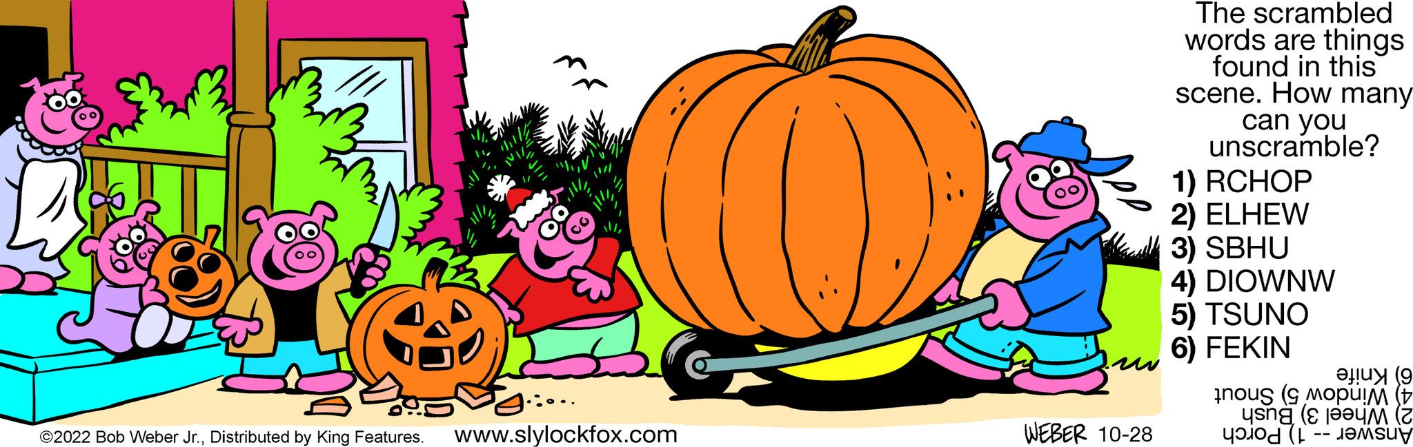Cucurbita OCR: 265 ???? ….... ?2022 Bob Weber Jr.Distributed by King Features. www.slylockfox.com WEBER 10-28 The scrambled words are things found in this scene. How many can you unscramble? 1) RCHOP 2) ELHEW 3) SBHU 4) DIOWNW 5) TSUNO 6) FEKIN ? uy (9 nou ( moim (+ un (Z 265 ???? … .... ?2022 Bob Weber Jr.Distributed by King Features . www.slylockfox.com WEBER 10-28 The scrambled words are things found in this scene . How many can you unscramble ? 1 ) RCHOP 2 ) ELHEW 3 ) SBHU 4 ) DIOWNW 5 ) TSUNO 6 ) FEKIN ? uy ( 9 nou ( moim ( + un ( Z