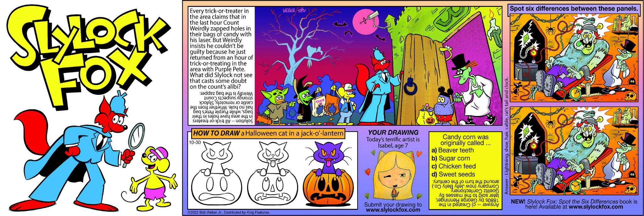 Design OCR: SLYLOCK y Every trick-or-treater in the area claims that in the last hour Count Weirdly zapped holes in their bags of candy with his laser. But Weirdly insists he couldn't be guilty because he just returned from an hour of trick-or-treating in the area with Purple Pete. What did Slylock not see that casts some doubt on the count's alibi? Jaddez beq a 1 s! ????? no ad un to a ??? ??? ????ym ajoy ou sey be sa na se ??41 u! S?JO? ???? ???? ?? ? -- 00 WEBER/stu 020 ?2022 Bob Weber Jr.Distributed by King Features. 00 TRICK HOW TO DRAW a Halloween cat in a jack-o'-lantern 10-30 LOOO ver Ox of YOUR DRAWING Today's terrific artist is Ísabelage 7 Submit your drawing to www.slylockfox.com 20 00 (((O) Candy corn was originally called ... a) Beaver teeth b) Sugar corn c) Chicken feed d) Sweet seeds A????? ??? ?o unley punoue (Alle er mou) Kuedwoo ??? ????uo 2005 As a on e ?47 u! p?1? 10 (5 para as -- Answer - Lightningrat's tail and clock. Spot six differences between these panels. S 00 00 S NEW! Slylock Fox: Spot the Six Differences book is here! Available at www.slylockfox.com SLYLOCK y Every trick - or - treater in the area claims that in the last hour Count Weirdly zapped holes in their bags of candy with his laser . But Weirdly insists he couldn't be guilty because he just returned from an hour of trick - or - treating in the area with Purple Pete . What did Slylock not see that casts some doubt on the count's alibi ? Jaddez beq a 1 s ! ????? no ad un to a ?? ? ??? ????ym ajoy ou sey be sa na se ??41 u ! S?JO? ???? ???? ?? ? -- 00 WEBER / stu 020 ?2022 Bob Weber Jr.Distributed by King Features . 00 TRICK HOW TO DRAW a Halloween cat in a jack - o ' - lantern 10-30 LOOO ver Ox of YOUR DRAWING Today's terrific artist is Ísabelage 7 Submit your drawing to www.slylockfox.com 20 00 ( ( ( O ) Candy corn was originally called ... a ) Beaver teeth b ) Sugar corn c ) Chicken feed d ) Sweet seeds A ??? ? ? ? ?? ? o unley punoue ( Alle er mou ) Kuedwoo ??? ?? ? ? uo 2005 As a on e ?47 u ! p?1? 10 ( 5 para as -- Answer - Lightningrat's tail and clock . Spot six differences between these panels . S 00 00 S NEW ! Slylock Fox : Spot the Six Differences book is here ! Available at www.slylockfox.com