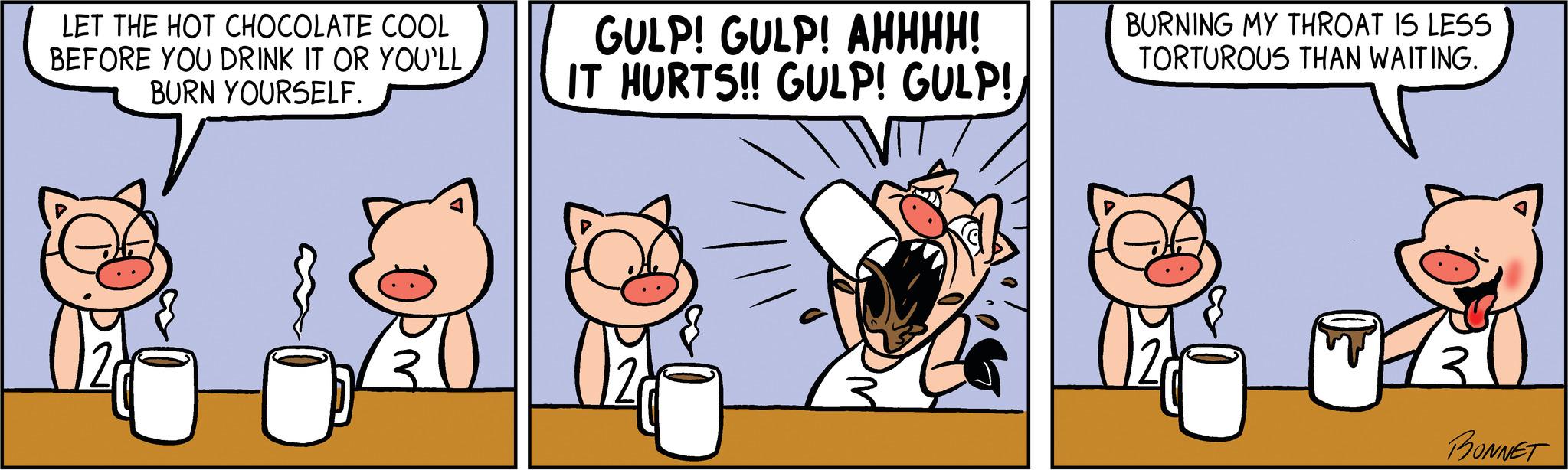 Art OCR: LET THE HOT CHOCOLATE COOL BEFORE YOU DRINK IT OR YOU'LL BURN YOURSELF. GULP! GULP! AHHHH! IT HURTS!! GULP! GULP! VITI BURNING MY THROAT IS LESS TORTUROUS THAN WAITING. BONNET LET THE HOT CHOCOLATE COOL BEFORE YOU DRINK IT OR YOU'LL BURN YOURSELF . GULP ! GULP ! AHHHH ! IT HURTS !! GULP ! GULP ! VITI BURNING MY THROAT IS LESS TORTUROUS THAN WAITING . BONNET