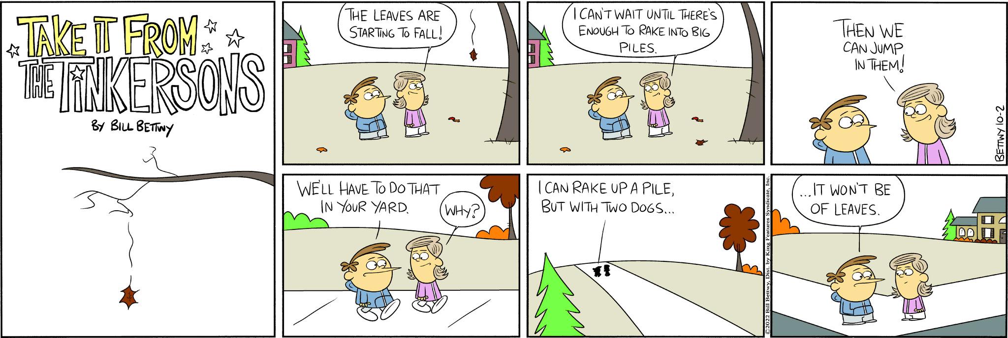 Rectangle OCR: TAKE IT FROM** THE LINKERSONS BY BILL BETTINY THE LEAVES ARE STARTING TO FALL! WE'LL HAVE TO DO THAT IN YOUR YARD 2 (WHY?) ICAN'T WAIT UNTIL THERE'S ENOUGH TO RAKE INTO BIG PILES. I CAN RAKE UP A PILEBUT WITH TWO DOGS... THEN WE CAN JUMP IN THEM! .IT WON'T BE OF LEAVES. 50 1412 L TAKE IT FROM ** THE LINKERSONS BY BILL BETTINY THE LEAVES ARE STARTING TO FALL ! WE'LL HAVE TO DO THAT IN YOUR YARD 2 ( WHY ? ) ICAN'T WAIT UNTIL THERE'S ENOUGH TO RAKE INTO BIG PILES . I CAN RAKE UP A PILEBUT WITH TWO DOGS ... THEN WE CAN JUMP IN THEM ! .IT WON'T BE OF LEAVES . 50 1412 L