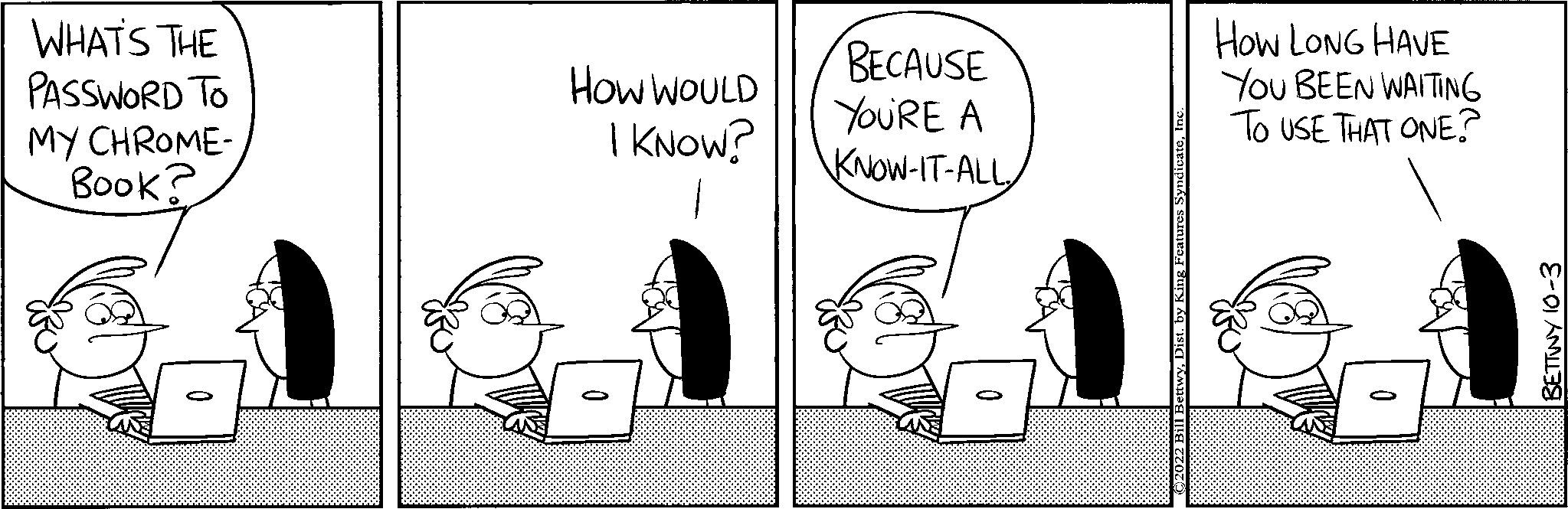People OCR: WHAT'S THE PASSWORD TO MY CHROME- Book? How WOULD I KNOW? BECAUSE YOU'RE A KNOW-IT-ALL HOW LONG HAVE You BEEN WAITING TO USE THAT ONE? BETTWY 10-3 WHAT'S THE PASSWORD TO MY CHROME Book ? How WOULD I KNOW ? BECAUSE YOU'RE A KNOW - IT - ALL HOW LONG HAVE You BEEN WAITING TO USE THAT ONE ? BETTWY 10-3