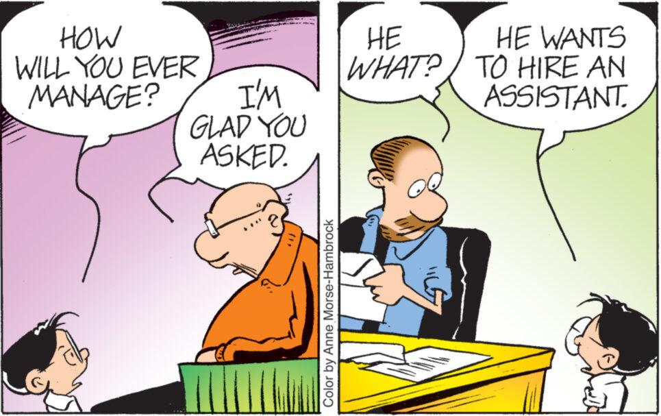 Happy OCR: HOW WILL YOU EVER MANAGE? I'M GLAD YOU ASKED. Color by Anne Morse-Hambrock HE WHAT? HE WANTS TO HIRE AN ASSISTANT HOW WILL YOU EVER MANAGE ? I'M GLAD YOU ASKED . Color by Anne Morse - Hambrock HE WHAT ? HE WANTS TO HIRE AN ASSISTANT