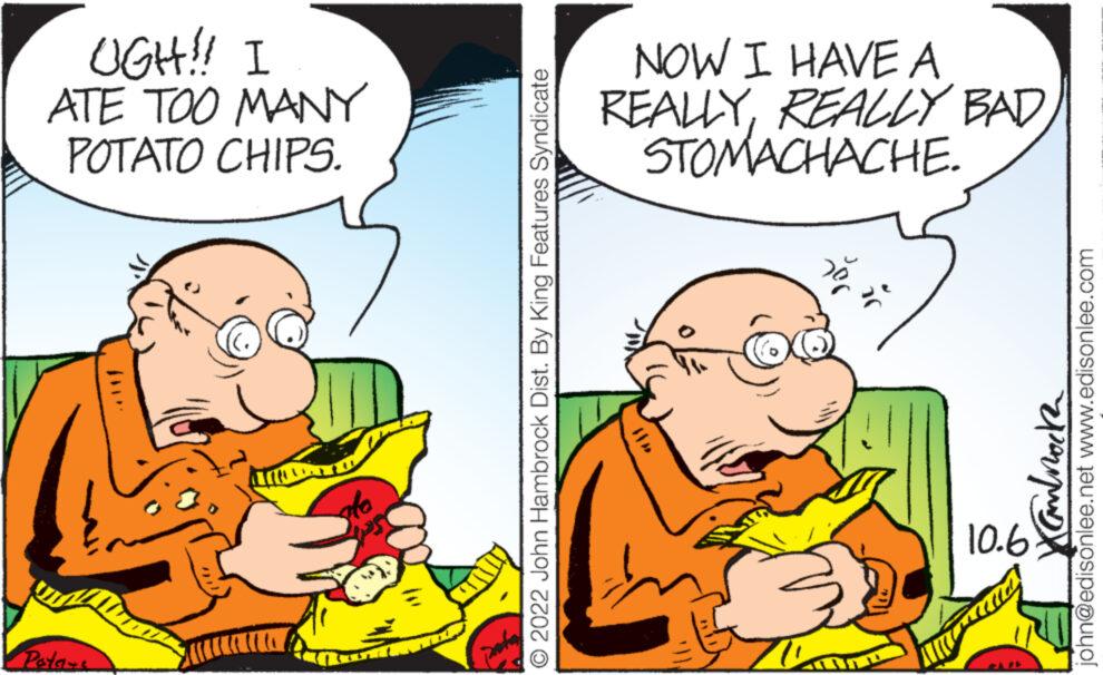 Happy OCR: Pota- DAMOTUDI 10.6 • 2022 John Hambrock Dist. By King Features Syndicate Kanbrock POTATO CHIPS. ATE TOO MANY john@edisonlee.net www.edisonlee.com UGH!! I STOMACHACHE. REALLY REALLY BAD NOW I HAVE A Pota DAMOTUDI 10.6 • 2022 John Hambrock Dist . By King Features Syndicate Kanbrock POTATO CHIPS . ATE TOO MANY john@edisonlee.net www.edisonlee.com UGH !! I STOMACHACHE . REALLY REALLY BAD NOW I HAVE A