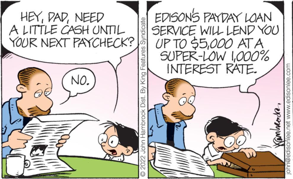 Social group OCR: HEYNEED A LITTLE CASH UNTIL YOUR NEXT PAYCHECK? NO. 2022 John Hambrock Dist. By King Features Syndicate EDISON'S PAYDAY LOAN SERVICE WILL LEND YOU UP TO $5000 AT A SUPER-LOW 1000% INTEREST RATE. Kambrode john@edisonlee.net www.edisonlee.com HEYNEED A LITTLE CASH UNTIL YOUR NEXT PAYCHECK ? NO . 2022 John Hambrock Dist . By King Features Syndicate EDISON'S PAYDAY LOAN SERVICE WILL LEND YOU UP TO $ 5000 AT A SUPER - LOW 1000 % INTEREST RATE . Kambrode john@edisonlee.net www.edisonlee.com
