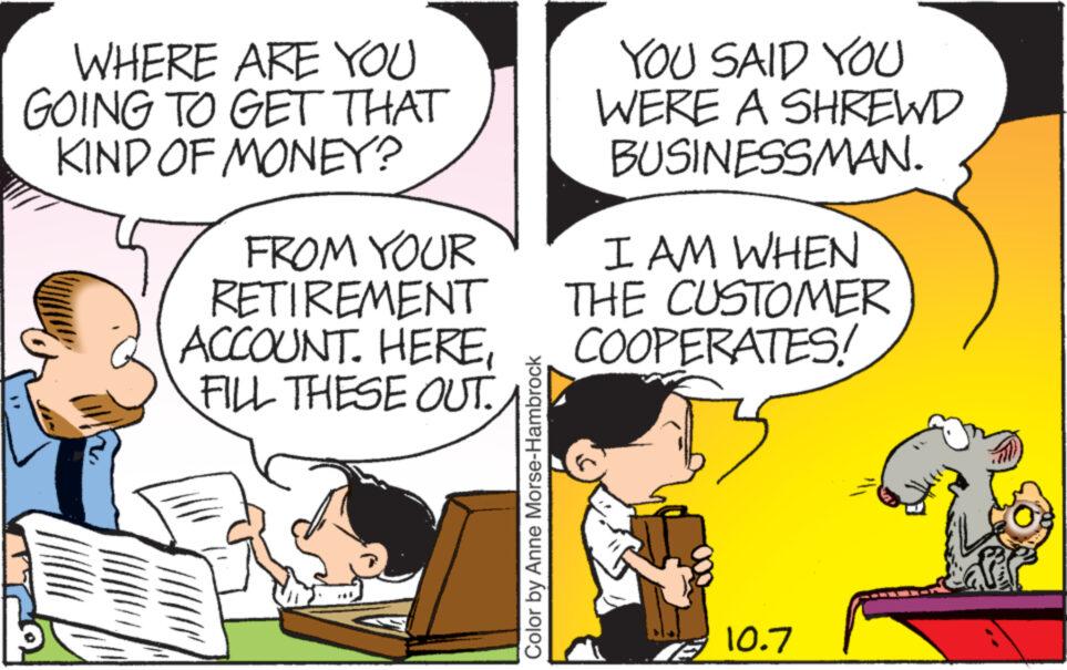 Line OCR: WHERE ARE YOU GOING TO GET THAT KIND OF MONEY? FROM YOUR RETIREMENT ACCOUNT. HEREFILL THESE OUT.. Color by Anne Morse-Hambrock YOU SAID YOU WERE A SHREWD BUSINESSMAN. I AM WHEN THE CUSTOMER COOPERATES! 10.7 WHERE ARE YOU GOING TO GET THAT KIND OF MONEY ? FROM YOUR RETIREMENT ACCOUNT . HEREFILL THESE OUT .. Color by Anne Morse - Hambrock YOU SAID YOU WERE A SHREWD BUSINESSMAN . I AM WHEN THE CUSTOMER COOPERATES ! 10.7