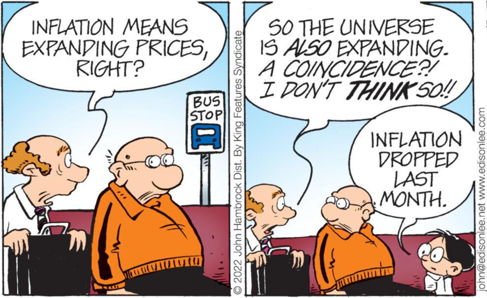 Font OCR: INFLATION MEANS EXPANDING PRICESRIGHT? BUS STOP 2022 John Hambrock Dist. By King Features Syndicate SO THE UNIVERSE IS ALSO EXPANDING. A COINCIDENCE?! I DON'T THINK SO!! INFLATION DROPPED LAST MONTH. john@edisonlee.net www.edisonlee.com INFLATION MEANS EXPANDING PRICESRIGHT ? BUS STOP 2022 John Hambrock Dist . By King Features Syndicate SO THE UNIVERSE IS ALSO EXPANDING . A COINCIDENCE ?! I DON'T THINK SO !! INFLATION DROPPED LAST MONTH . john@edisonlee.net www.edisonlee.com