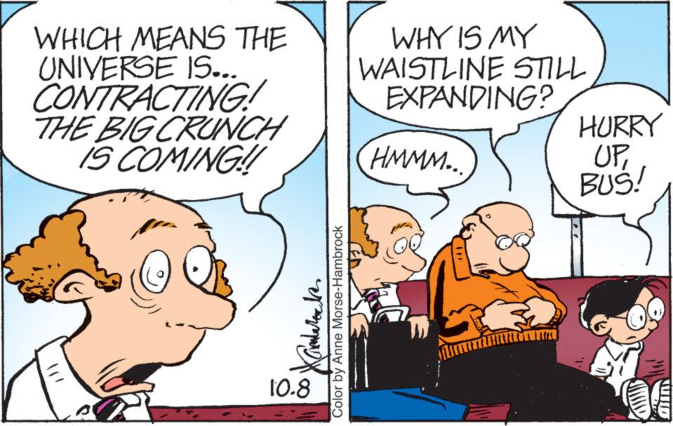Mammal OCR: WHICH MEANS THE UNIVERSE IS... CONTRACTING! THE BIG CRUNCH IS COMING!! Kambarock Color by Anne Morse-Hambrock 10.8 WHY IS MY WAISTLINE STILL EXPANDING? HMMM... HURRY UPBUS! WHICH MEANS THE UNIVERSE IS ... CONTRACTING ! THE BIG CRUNCH IS COMING !! Kambarock Color by Anne Morse - Hambrock 10.8 WHY IS MY WAISTLINE STILL EXPANDING ? HMMM ... HURRY UPBUS !