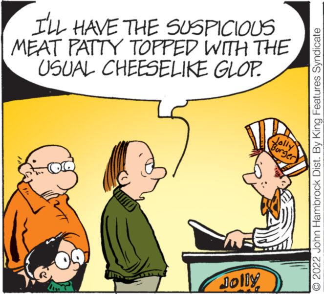 People OCR: I'LL HAVE THE SUSPICIOUS MEAT PATTY TOPPED WITH THE USUAL CHEESELIKE GLOP. Jolly he Burger O 2022 John Hambrock Dist. By King Features Syndicate I'LL HAVE THE SUSPICIOUS MEAT PATTY TOPPED WITH THE USUAL CHEESELIKE GLOP . Jolly he Burger O 2022 John Hambrock Dist . By King Features Syndicate