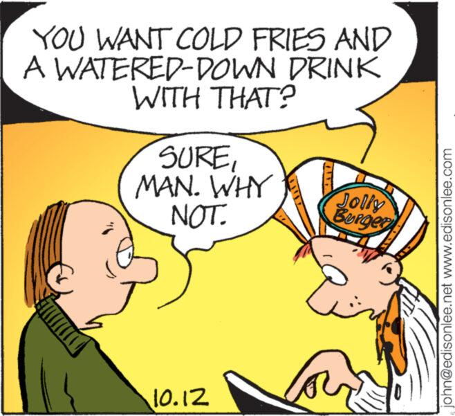 Mammal OCR: YOU WANT COLD FRIES AND A WATERED-DOWN DRINK WITH THAT? SUREMAN. WHY NOT. 10.12 Jolly Burger john@edisonlee.net www.edisonlee.com YOU WANT COLD FRIES AND A WATERED - DOWN DRINK WITH THAT ? SUREMAN . WHY NOT . 10.12 Jolly Burger john@edisonlee.net www.edisonlee.com