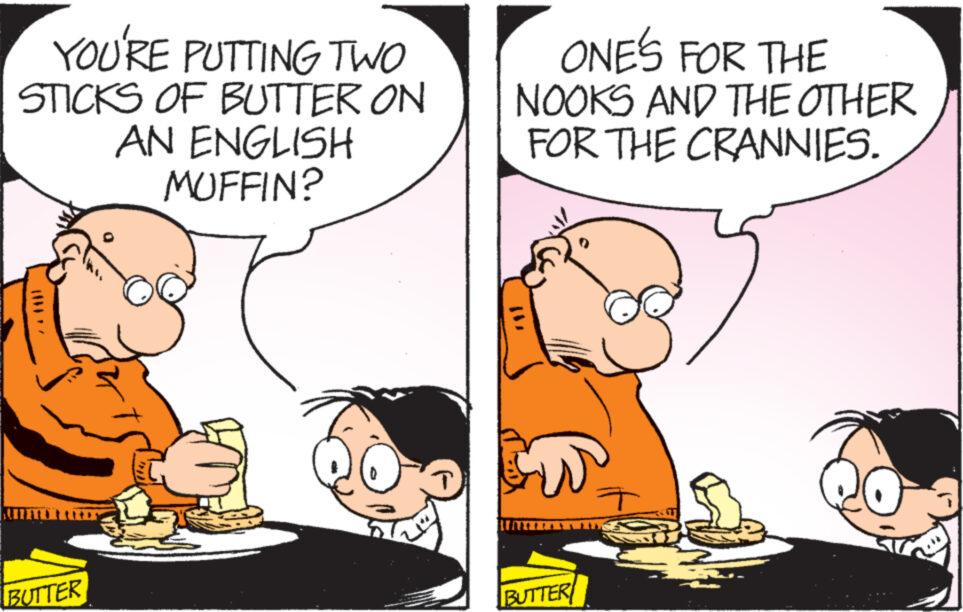 Happy OCR: YOU'RE PUTTING TWO STICKS OF BUTTER ON AN ENGLISH MUFFIN? BUTTER ONE'S FOR THE NOOKS AND THE OTHER FOR THE CRANNIES. BUTTER ? YOU'RE PUTTING TWO STICKS OF BUTTER ON AN ENGLISH MUFFIN ? BUTTER ONE'S FOR THE NOOKS AND THE OTHER FOR THE CRANNIES . BUTTER ?