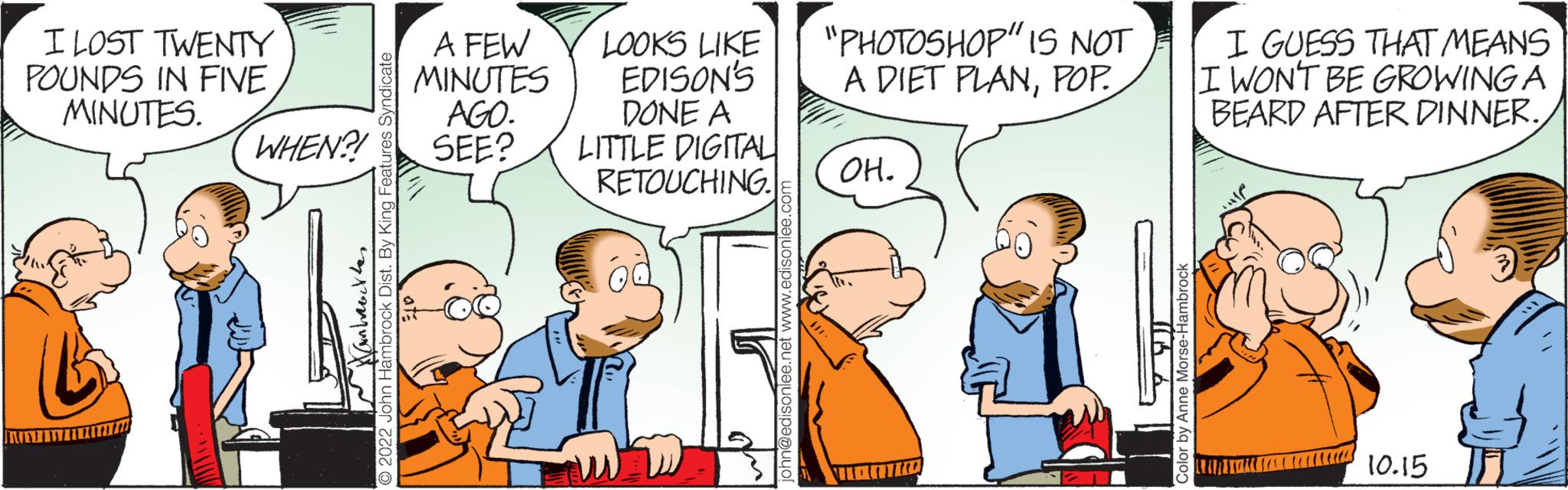 Line OCR: I LOST TWENTY POUNDS IN FIVE MINUTES. Hambabette 2022 John Hambrock Dist. By King Features Syndicate WHEN?! LOOKS LOOKS LIKE A FEW MINUTES EDISON'S AGO. SEE? DONE A LITTLE DIGITAL RETOUCHING. john@edisonlee.net www.edisonlee.com "PHOTOSHOP" IS NOT A DIET PLANPOP. OH. Color by Anne Morse-Hambrock I GUESS THAT MEANS II WON'T BE GROWING A BEARD AFTER DINNER.10.15 I LOST TWENTY POUNDS IN FIVE MINUTES . Hambabette 2022 John Hambrock Dist . By King Features Syndicate WHEN ?! LOOKS LOOKS LIKE A FEW MINUTES EDISON'S AGO . SEE ? DONE A LITTLE DIGITAL RETOUCHING . john@edisonlee.net www.edisonlee.com " PHOTOSHOP " IS NOT A DIET PLANPOP . OH . Color by Anne Morse - Hambrock I GUESS THAT MEANS II WON'T BE GROWING A BEARD AFTER DINNER .