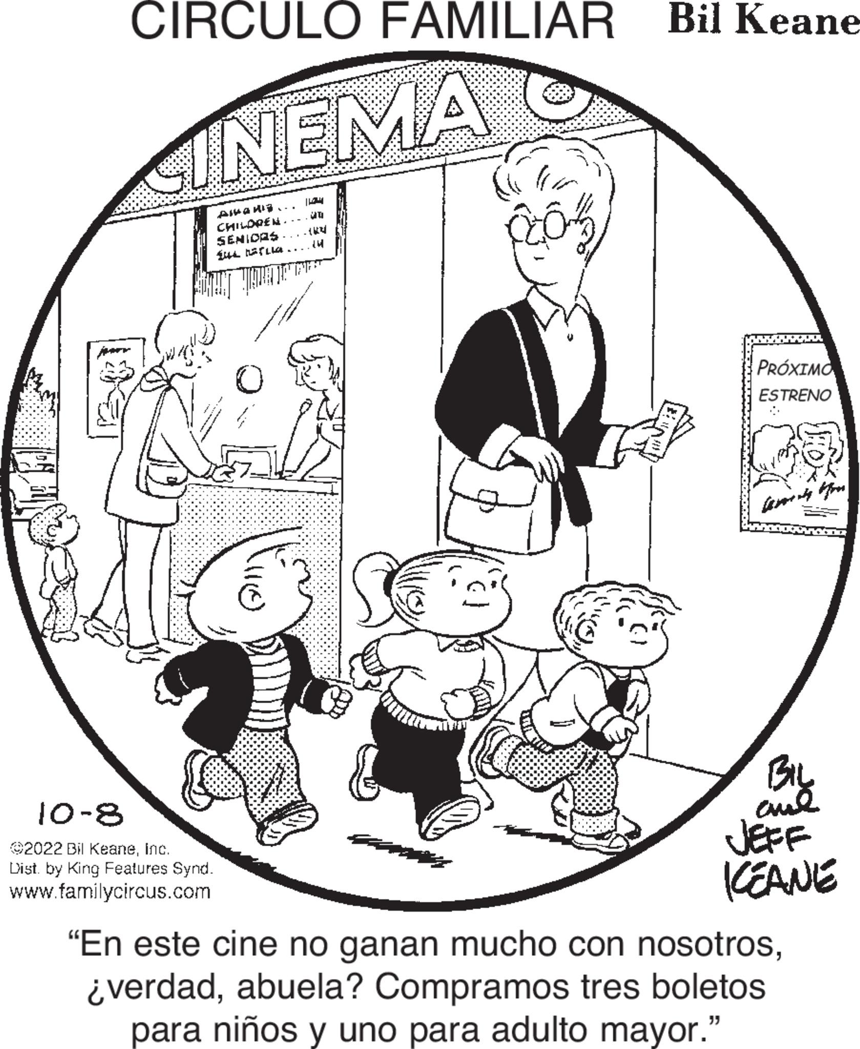 Art OCR: CIRCULO FAMILIAR CINEMA Ala... CHILDREN. SENIORS que la... 10-8 2022 Bil KeaneInc. Dist. by King Features Synd. www.familycircus.com 110) |634 (4 203 Bil Keane PRÓXIMO ESTRENO BIL and JEFF KEANE "En este cine no ganan mucho con nosotrosabuela? Compramos tres boletos para niños y uno para adulto mayor." CIRCULO FAMILIAR CINEMA Ala ... CHILDREN . SENIORS que la ... 10-8 2022 Bil KeaneInc. Dist . by King Features Synd . www.familycircus.com 110 ) | 634 ( 4 203 Bil Keane PRÓXIMO ESTRENO BIL and JEFF KEANE " En este cine no ganan mucho con nosotros¿ verdadabuela ? Compramos tres boletos para niños y uno para adulto mayor . "