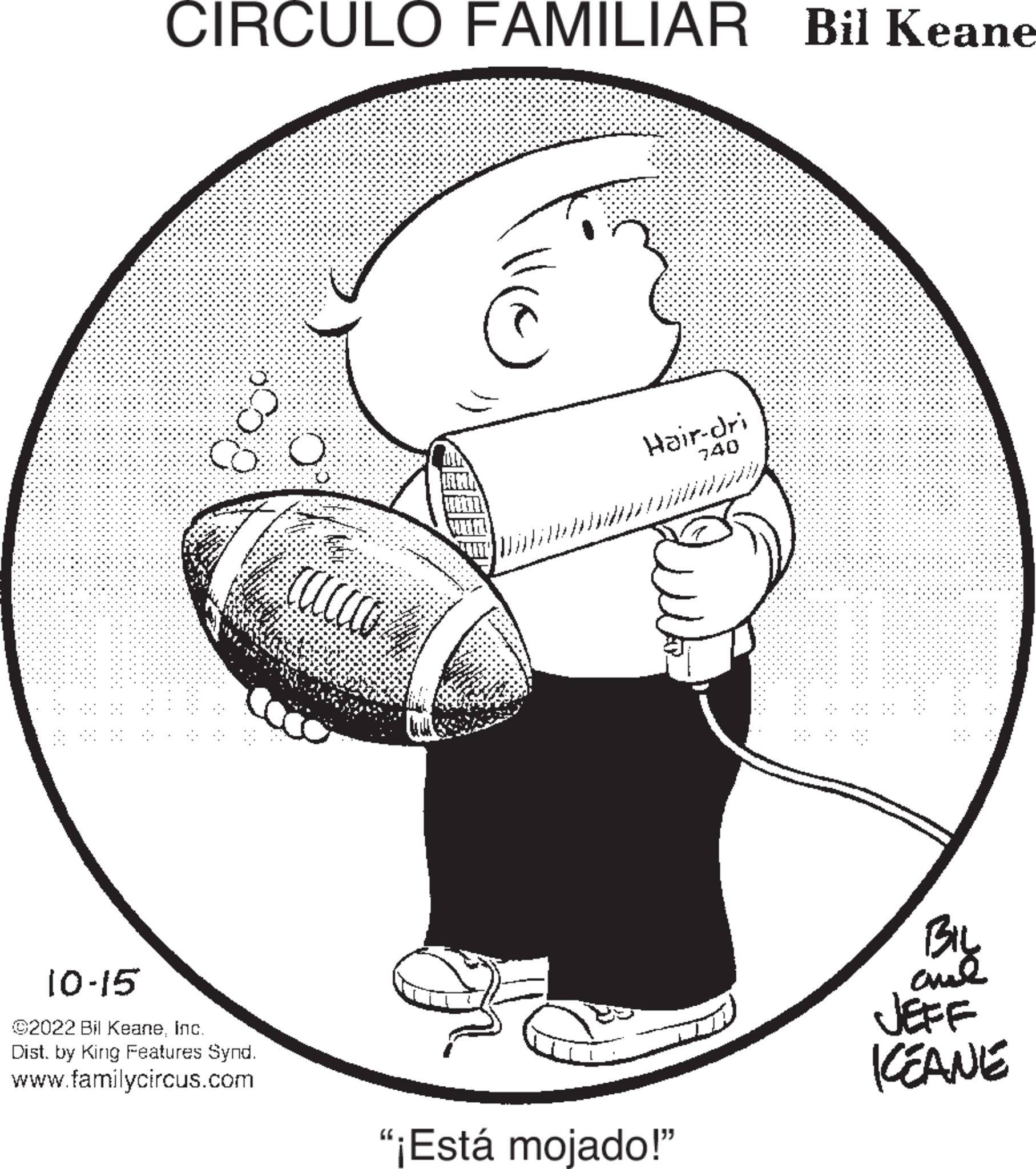 Art OCR: & CIRCULO FAMILIAR Bil Keane 10-15 ©2022 Bil KeaneInc. Dist. by King Features Synd. www.familycircus.com Ö cacco co C ? ?? ?? ?? ?? ?? Hair-dri 740 "¡Está mojado!" BIL aml KEANE & CIRCULO FAMILIAR Bil Keane 10-15 © 2022 Bil KeaneInc. Dist . by King Features Synd . www.familycircus.com Ö cacco co C ? ?? ?? ?? ?? ?? Hair - dri 740 " ¡ Está mojado ! " BIL aml KEANE
