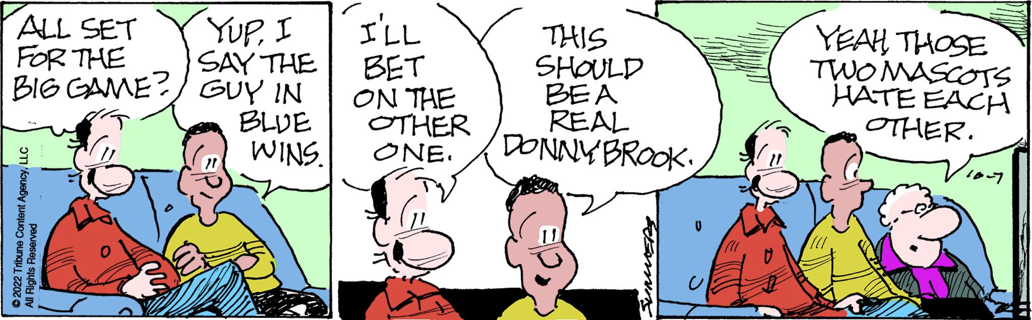Organism OCR: ALL SET FOR THE BIG GAME? ?2022 Tribune Content AgencyLLC Rights Reserved YUPI SAY THE GUY IN BLUE WINS. I'LL BET ON THE OTHER ONE. THIS SHOULD BEA REAL DONNY BROOK VIMMER YEAH THOSE TWO MASCOTS HATE EACH OTHER. 10-7 ALL SET FOR THE BIG GAME ? ?2022 Tribune Content AgencyLLC Rights Reserved YUPI SAY THE GUY IN BLUE WINS . I'LL BET ON THE OTHER ONE . THIS SHOULD BEA REAL DONNY BROOK VIMMER YEAH THOSE TWO MASCOTS HATE EACH OTHER . 10-7