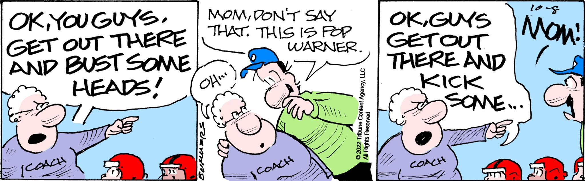 Interaction OCR: OKYOU GUYS. GET OUT THERE AND BUST SOME HEADS! SCOACH MOMDON'T SAY THAT. THIS IS POP WARNER. ?... COACH ?2022 Tribune Content AgencyLLC All Rights Reserved 10-8 OKGUYS MOM! GET OUT THERE AND KICK SOME.... COACH JITTS OKYOU GUYS . GET OUT THERE AND BUST SOME HEADS ! SCOACH MOMDON'T SAY THAT . THIS IS POP WARNER . ? ... COACH ?2022 Tribune Content AgencyLLC All Rights Reserved 10-8 OKGUYS MOM ! GET OUT THERE AND KICK SOME .... COACH JITTS