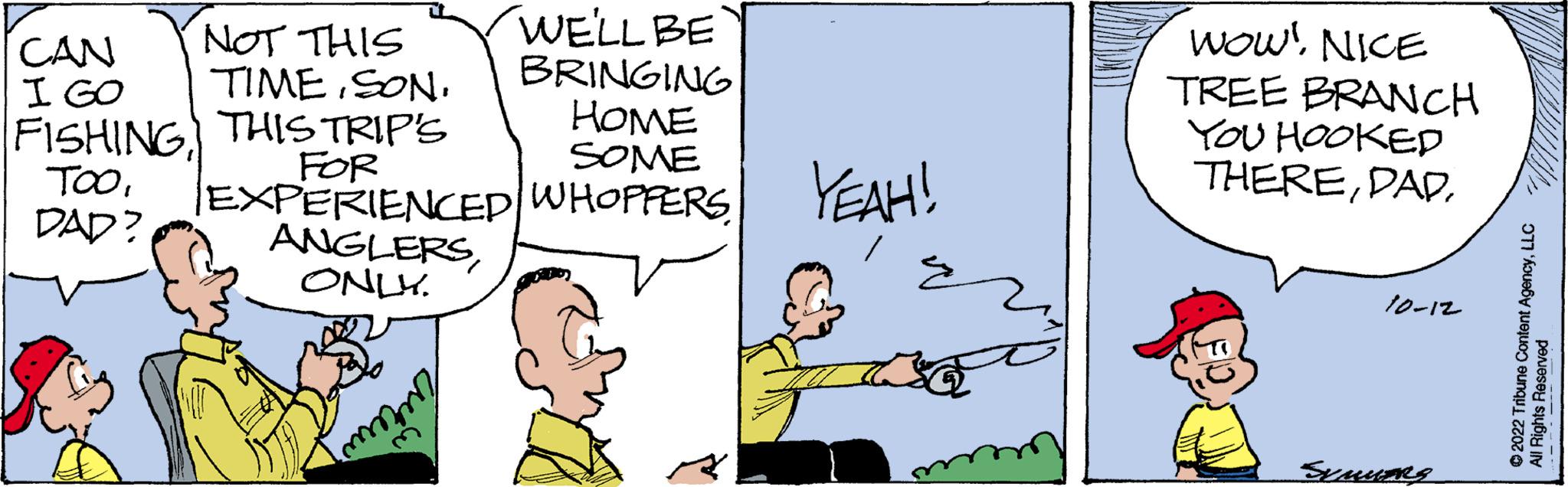 Rectangle OCR: CAN I GO FISHING TOODAD? NOT THIS TIMESON. THIS TRIP'S FOR WE'LL BE BRINGING HOME SOME EXPERIENCED WHOPPERS ANGLERSONLY. mmm YEAH! E WOW! NICE TREE BRANCH YOU HOOKED THERE10-12 SUMMERS ?2022 Tribune Content AgencyLLC All Rights Reserved CAN I GO FISHING TOODAD ? NOT THIS TIMESON . THIS TRIP'S FOR WE'LL BE BRINGING HOME SOME EXPERIENCED WHOPPERS ANGLERSONLY . mmm YEAH ! E WOW ! NICE TREE BRANCH YOU HOOKED THERE10-12 SUMMERS ?2022 Tribune Content AgencyLLC All Rights Reserved