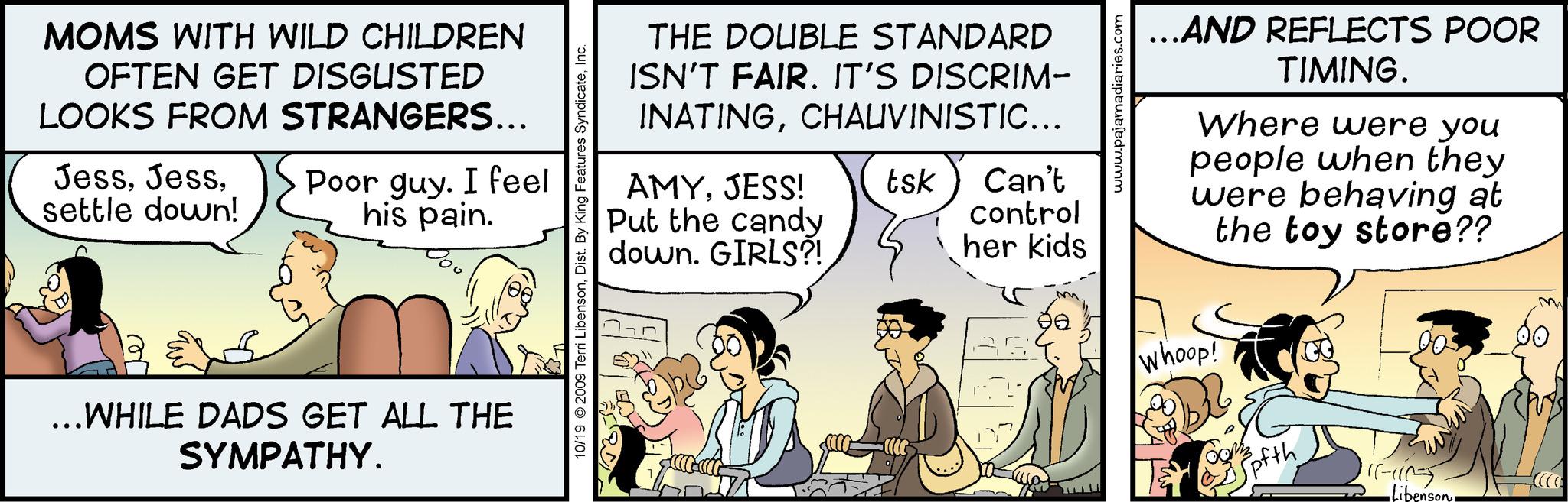 Conversation OCR: MOMS WITH WILD CHILDREN OFTEN GET DISGUSTED LOOKS FROM STRANGERS... Jesssettle down! Poor guy. I feel his pain. ...WHILE DADS GET ALL THE SYMPATHY. 10/19 2009 Terri LibensonInc. THE DOUBLE STANDARD ISN'T FAIR. IT'S DISCRIM- INATINGCHAUVINISTIC... AMYJESS! Put the candy down. GIRLS?! tsk Can't control her kids 90 AGE www.pajamadiaries.com ...AND REFLECTS POOR TIMING. Where were you people when they were behaving at the toy store?? whoop! ofth ((--((15) -Libenson MOMS WITH WILD CHILDREN OFTEN GET DISGUSTED LOOKS FROM STRANGERS ... Jesssettle down ! Poor guy . I feel his pain . ... WHILE DADS GET ALL THE SYMPATHY . 10/19 2009 Terri LibensonDist . By King Features SyndicateInc. THE DOUBLE STANDARD ISN'T FAIR . IT'S DISCRIM INATINGCHAUVINISTIC ... AMYJESS ! Put the candy down . GIRLS ?! tsk Can't control her kids 90 AGE www.pajamadiaries.com ... AND REFLECTS POOR TIMING . Where were you people when they were behaving at the toy store ?? whoop ! ofth ( ( -- ( ( 15 ) -Libenson
