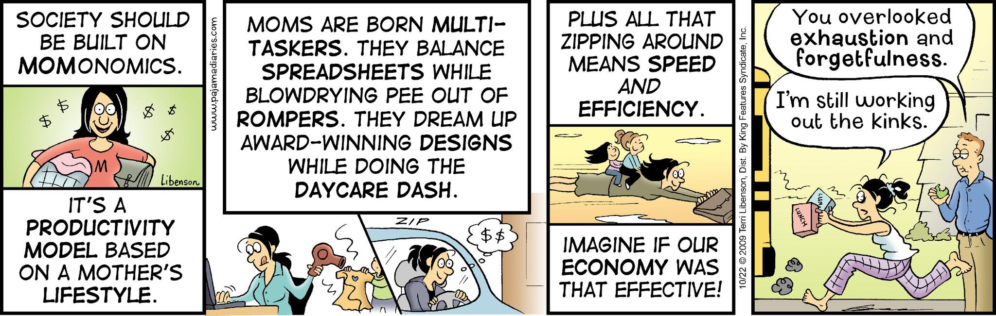 Rectangle OCR: SOCIETY SHOULD BE BUILT ON MOMONOMICS. s Libenson IT'S A PRODUCTIVITY MODEL BASED ON A MOTHER'S LIFESTYLE. www.pajamadiaries.com MOMS ARE BORN MULTI- TASKERS. THEY BALANCE SPREADSHEETS WHILE BLOWDRYING PEE OUT OF ROMPERS. THEY DREAM UP AWARD-WINNING DESIGNS WHILE DOING THE DAYCARE DASH. ZIP {$$ PLUS ALL THAT ZIPPING AROUND MEANS SPEED AND EFFICIENCY. IMAGINE IF OUR ECONOMY WAS THAT EFFECTIVE! 10/22 © 2009 Terri LibensonInc. You overlooked exhaustion and forgetfulness. I'm still working out the kinks. SOCIETY SHOULD BE BUILT ON MOMONOMICS . s Libenson IT'S A PRODUCTIVITY MODEL BASED ON A MOTHER'S LIFESTYLE . www.pajamadiaries.com MOMS ARE BORN MULTI TASKERS . THEY BALANCE SPREADSHEETS WHILE BLOWDRYING PEE OUT OF ROMPERS . THEY DREAM UP AWARD - WINNING DESIGNS WHILE DOING THE DAYCARE DASH . ZIP { $$ PLUS ALL THAT ZIPPING AROUND MEANS SPEED AND EFFICIENCY . IMAGINE IF OUR ECONOMY WAS THAT EFFECTIVE ! 10/22 © 2009 Terri LibensonDist . By King Features SyndicateInc. You overlooked exhaustion and forgetfulness . I'm still working out the kinks .