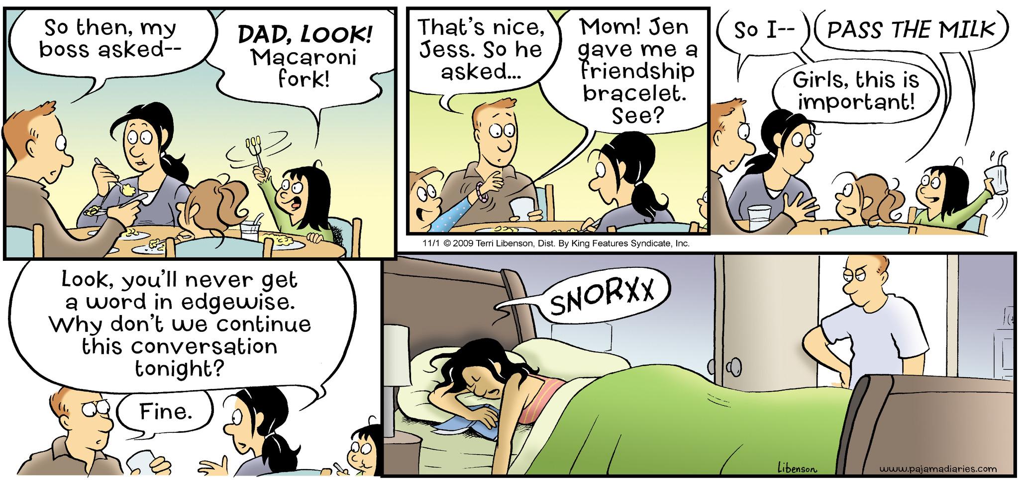 Art OCR: So thenmy boss asked-- DADLOOK! Macaroni fork! Lookyou'll never get a word in edgewise. Why don't we continue this conversation tonight? Fine. That's niceJess. So he asked... Mom! Jen gave me a friendship bracelet. See? 2355 11/1 © 2009 Terri LibensonInc. SNORXX So I-- PASS THE MILK Girlsthis is important! Libenson www.pajamadiaries.com So thenmy boss asked- DADLOOK ! Macaroni fork ! Lookyou'll never get a word in edgewise . Why don't we continue this conversation tonight ? Fine . That's niceJess . So he asked ... Mom ! Jen gave me a friendship bracelet . See ? 2355 11/1 © 2009 Terri LibensonDist . By King Features SyndicateInc. SNORXX So I- PASS THE MILK Girlsthis is important ! Libenson www.pajamadiaries.com
