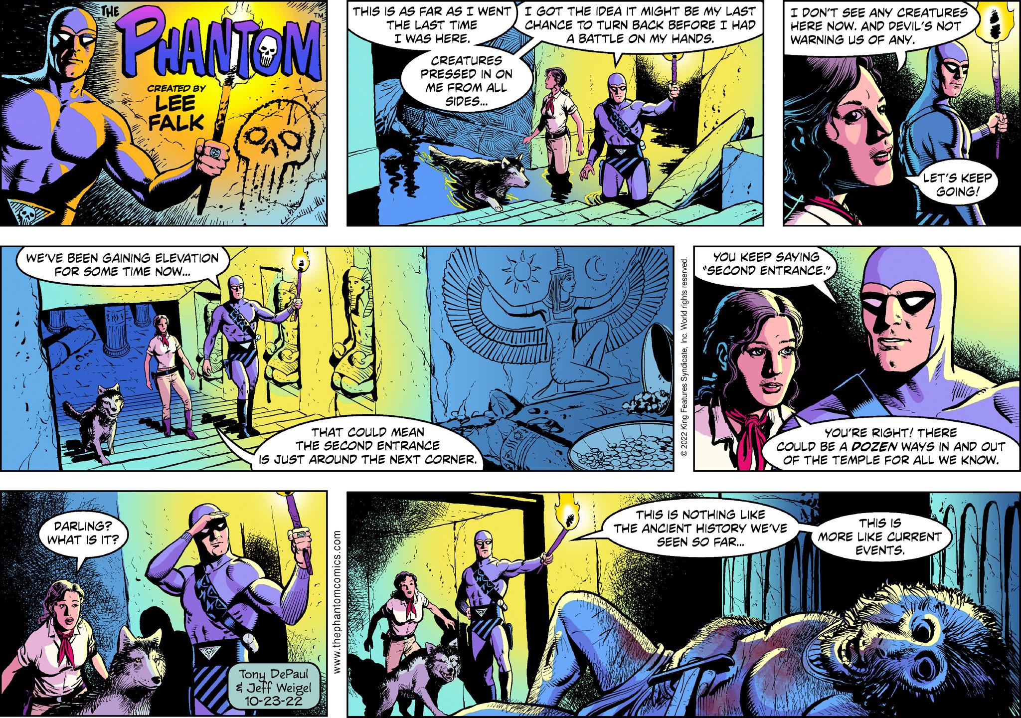 Fiction Faces (3) OCR: THE PHANTOM CREATED BY LEE FALK WE'VE BEEN GAINING ELEVATION FOR SOME TIME NOW... DARLING? WHAT IS IT? QAD THIS IS AS FAR AS I WENT THE LAST TIME I WAS HERE. Tony DePaul & Jeff Weigel 10-23-22 CREATURES PRESSED IN ON ME FROM ALL SIDES... THAT COULD MEAN THE SECOND ENTRANCE IS JUST AROUND THE NEXT CORNER. I GOT THE IDEA IT MIGHT BE MY LAST CHANCE TO TURN BACK BEFORE I HAD A BATTLE ON MY HANDS. I DON'T SEE ANY CREATURES HERE NOW. AND DEVIL'S NOT WARNING US OF ANY. YOU KEEP SAYING "SECOND ENTRANCE." THIS IS NOTHING LIKE THE ANCIENT HISTORY WE'VE SEEN SO FAR... LET'S KEEP GOING! YOU'RE RIGHT! THERE COULD BE A DOZEN WAYS IN AND OUT OF THE TEMPLE FOR ALL WE KNOW. THIS IS MORE LIKE CURRENT EVENTS. THE PHANTOM CREATED BY LEE FALK WE'VE BEEN GAINING ELEVATION FOR SOME TIME NOW ... DARLING ? WHAT IS IT ? QAD THIS IS AS FAR AS I WENT THE LAST TIME I WAS HERE . Tony DePaul & Jeff Weigel 10-23-22 CREATURES PRESSED IN ON ME FROM ALL SIDES ... THAT COULD MEAN THE SECOND ENTRANCE IS JUST AROUND THE NEXT CORNER . I GOT THE IDEA IT MIGHT BE MY LAST CHANCE TO TURN BACK BEFORE I HAD A BATTLE ON MY HANDS . I DON'T SEE ANY CREATURES HERE NOW . AND DEVIL'S NOT WARNING US OF ANY . YOU KEEP SAYING " SECOND ENTRANCE . " THIS IS NOTHING LIKE THE ANCIENT HISTORY WE'VE SEEN SO FAR ... LET'S KEEP GOING ! YOU'RE RIGHT ! THERE COULD BE A DOZEN WAYS IN AND OUT OF THE TEMPLE FOR ALL WE KNOW . THIS IS MORE LIKE CURRENT EVENTS .