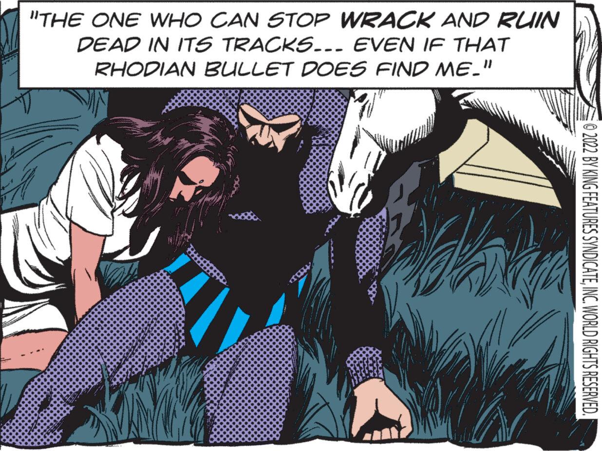 Fiction OCR: "THE ONE WHO CAN STOP WRACK AND RUIN DEAD IN ITS TRACKS... EVEN IF THAT RHODIAN BULLET DOES FIND ME_" ******* ***** ? ?2022 BY KING FEATURES SYNDICATEINC. WORLD RIGHTS RESERVED. " THE ONE WHO CAN STOP WRACK AND RUIN DEAD IN ITS TRACKS ... EVEN IF THAT RHODIAN BULLET DOES FIND ME_ " ******* ***** ? ?2022 BY KING FEATURES SYNDICATEINC . WORLD RIGHTS RESERVED .