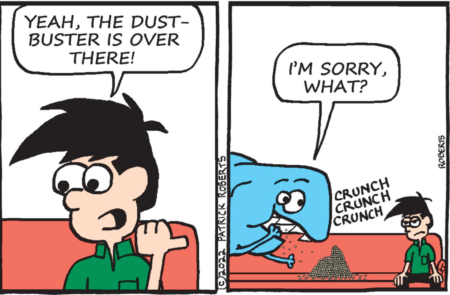 Illustration OCR: YEAHTHE DUST- BUSTER IS OVER THERE! ©2022 PATRICK ROBERTS I'M SORRYWHAT? CRUNCH CRUNCH CRUNCH ROBERTS YEAHTHE DUST BUSTER IS OVER THERE ! © 2022 PATRICK ROBERTS I'M SORRYWHAT ? CRUNCH CRUNCH CRUNCH ROBERTS