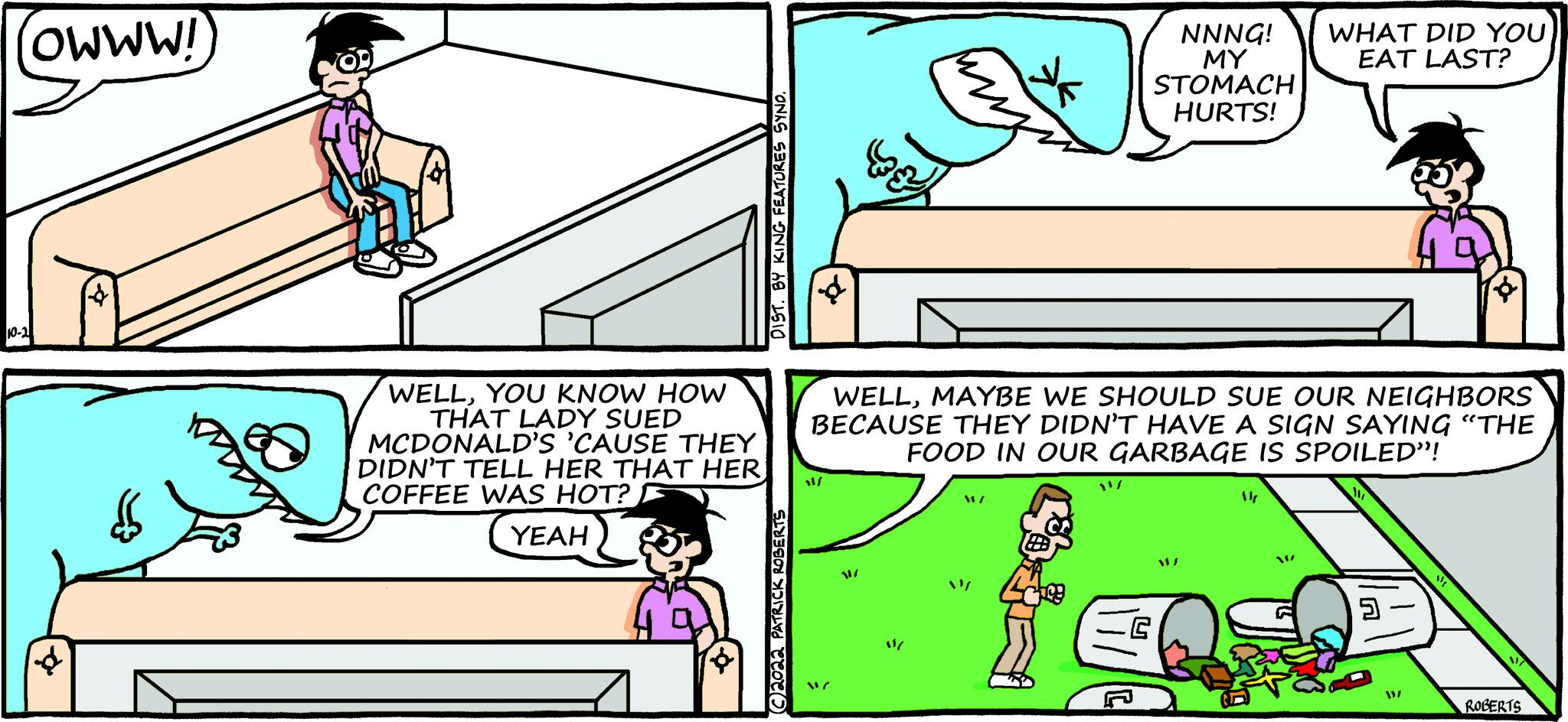 Rectangle OCR: (WWW!) WELLYOU KNOW HOW THAT LADY SUED MCDONALD'S 'CAUSE THEY DIDN'T TELL HER THAT HER COFFEE WAS HOT? F YEAH ©2022 PATRICK ROBE 11/ W ** WELLMAYBE WE SHOULD SUE OUR NEIGHBORS BECAUSE THEY DIDN'T HAVE A SIGN SAYING "THE FOOD IN OUR GARBAGE IS SPOILED"! W/ W/ 2 09 NNNG! MY STOMACH HURTS! 1/ 387 14 WHAT DID YOU EAT LAST? W - 5 W ROBERTS ( WWW ! ) WELLYOU KNOW HOW THAT LADY SUED MCDONALD'S ' CAUSE THEY DIDN'T TELL HER THAT HER COFFEE WAS HOT ? F YEAH © 2022 PATRICK ROBE 11 / W ** WELLMAYBE WE SHOULD SUE OUR NEIGHBORS BECAUSE THEY DIDN'T HAVE A SIGN SAYING " THE FOOD IN OUR GARBAGE IS SPOILED " ! W / W / 2 09 NNNG ! MY STOMACH HURTS ! 1 / 387 14 WHAT DID YOU EAT LAST ? W - 5 W ROBERTS