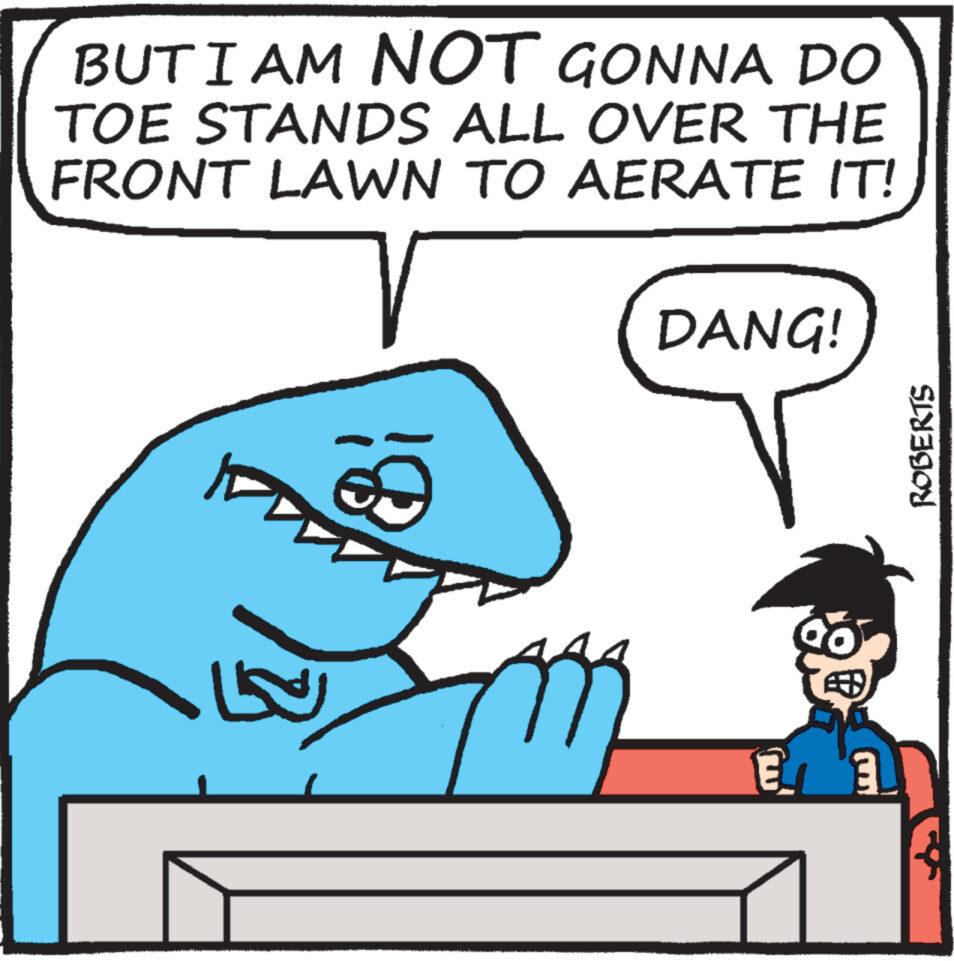 Mammal OCR: BUT I AM NOT GONNA DO TOE STANDS ALL OVER THE FRONT LAWN TO AERATE IT! T DANG! E ROBERTS BUT I AM NOT GONNA DO TOE STANDS ALL OVER THE FRONT LAWN TO AERATE IT ! T DANG ! E ROBERTS