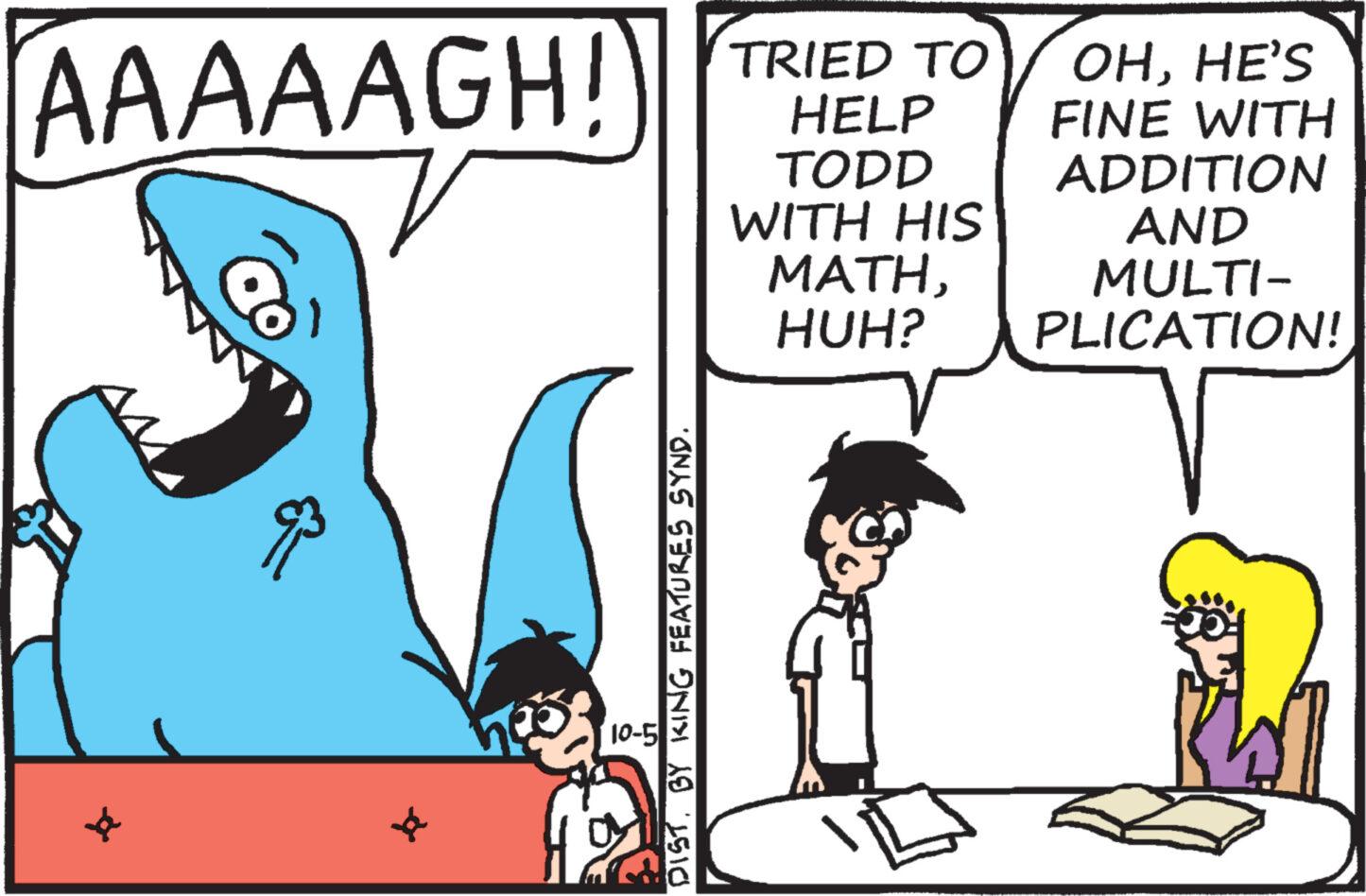 Font OCR: AAAAAGH! 10-5 DIST. BY KING FEATURES SYND. TRIED TO HELP TODD WITH HIS MATHHUH? OHHE'S FINE WITH ADDITION AND MULTI- PLICATION! AAAAAGH ! 10-5 DIST . BY KING FEATURES SYND . TRIED TO HELP TODD WITH HIS MATHHUH ? OHHE'S FINE WITH ADDITION AND MULTI PLICATION !