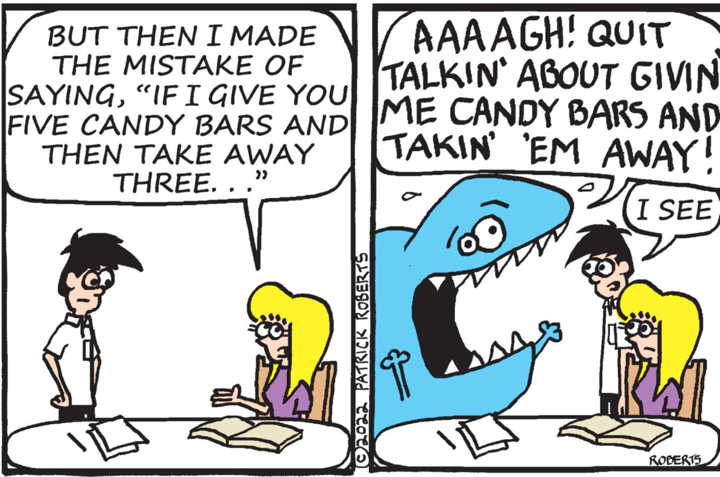 Line OCR: BUT THEN I MADE THE MISTAKE OF SAYING"IF I GIVE YOU AAAAGH! QUIT TALKIN' ABOUT GIVIN FIVE CANDY BARS AND ME CANDY BARS AND TAKIN' EM AWAY! 20 I SEE THEN TAKE AWAY THREE. . .” ?2022 PATRICK ROBERTS ROBERTS BUT THEN I MADE THE MISTAKE OF SAYING" IF I GIVE YOU AAAAGH ! QUIT TALKIN ' ABOUT GIVIN FIVE CANDY BARS AND ME CANDY BARS AND TAKIN ' EM AWAY ! 20 I SEE THEN TAKE AWAY THREE . . . ” ?2022 PATRICK ROBERTS ROBERTS