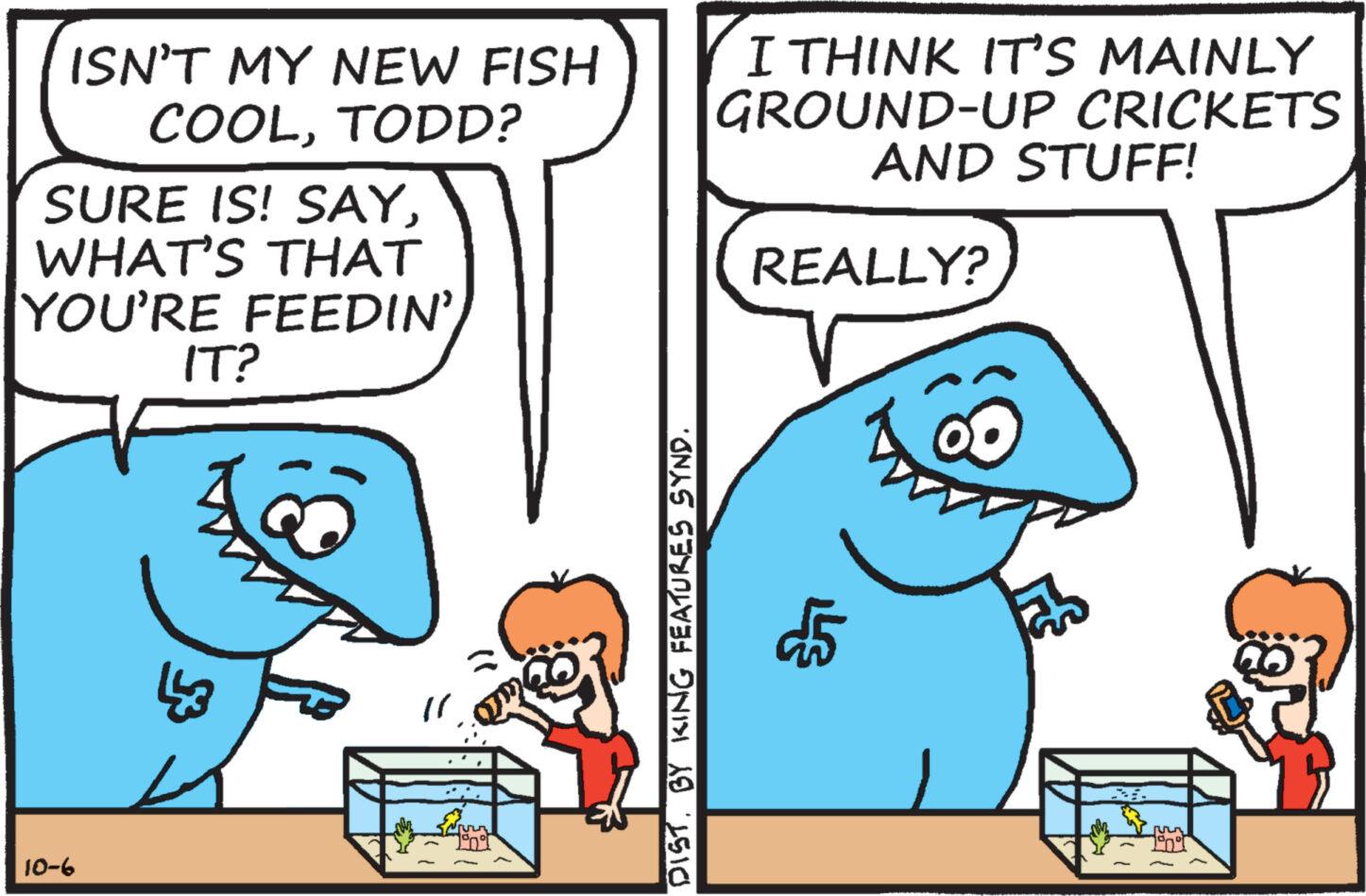 Font OCR: ISN'T MY NEW FISH COOLTODD? SURE IS! SAYWHAT'S THAT YOU'RE FEEDIN'IT? 10-6 DISTBY KING FEATURES SYND. I THINK IT'S MAINLY GROUND-UP CRICKETS AND STUFF! REALLY? $5 TOT ISN'T MY NEW FISH COOLTODD ? SURE IS ! SAYWHAT'S THAT YOU'RE FEEDIN 'IT ? 10-6 DISTBY KING FEATURES SYND . I THINK IT'S MAINLY GROUND - UP CRICKETS AND STUFF ! REALLY ? $ 5 TOT