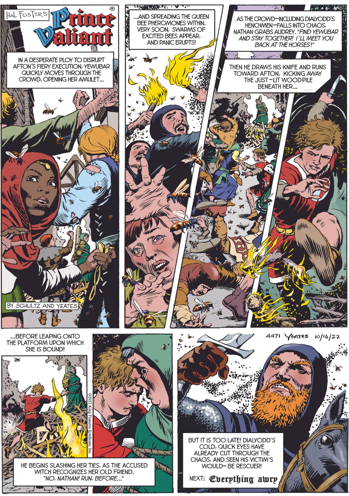 Animation OCR: HAL FOSTER'S Prince Valiant IN A DESPERATE PLOY TO DISRUPT AFTON'S FIERY EXECUTIONYEWUBAR QUICKLY MOVES THROUGH THE CROWDOPENING HER AMULET... ...AND SPREADING THE QUEEN BEE PHEROMONES WITHIN. VERY SOONSWARMS OF EXCITED BEES APPEARAND PANIC ERUPTS! AS THE CROWD-INCLUDING DIALYODD'S HENCHMEN-FALLS INTO CHAOSNATHAN GRABS AUDREY. "FIND YEWUBAR AND STAY TOGETHER! I'LL MEET YOU BACK AT THE HORSES!" THEN HE DRAWS HIS KNIFE AND RUNS TOWARD AFTONKICKING AWAY THE JUST-LIT WOOD PILE BENEATH HER... BY SCHULTZ AND YEATES .BEFORE LEAPING ONTO THE PLATFORM UPON WHICH SHE IS BOUND! 4471 YEATES 10/16/22 ©2022 King Features SyndicateInc. HE BEGINS SLASHING HER TIESAS THE ACCUSED WITCH RECOGNIZES HER OLD FRIEND. "NOBEFORE..." BUT IT IS TOO LATE! DIALYODD'S COLDQUICK EYES HAVE ALREADY CUT THROUGH THE CHAOSAND SEEN HIS VICTIM'S WOULD-BE RESCUER! NEXT: Everything awry HAL FOSTER'S Prince Valiant IN A DESPERATE PLOY TO DISRUPT AFTON'S FIERY EXECUTIONYEWUBAR QUICKLY MOVES THROUGH THE CROWDOPENING HER AMULET ... ... AND SPREADING THE QUEEN BEE PHEROMONES WITHIN . VERY SOONSWARMS OF EXCITED BEES APPEARAND PANIC ERUPTS ! AS THE CROWD - INCLUDING DIALYODD'S HENCHMEN - FALLS INTO CHAOSNATHAN GRABS AUDREY . " FIND YEWUBAR AND STAY TOGETHER ! I'LL MEET YOU BACK AT THE HORSES ! " THEN HE DRAWS HIS KNIFE AND RUNS TOWARD AFTONKICKING AWAY THE JUST - LIT WOOD PILE BENEATH HER ... BY SCHULTZ AND YEATES .BEFORE LEAPING ONTO THE PLATFORM UPON WHICH SHE IS BOUND ! 4471 YEATES 10/16/22 © 2022 King Features SyndicateInc. HE BEGINS SLASHING HER TIESAS THE ACCUSED WITCH RECOGNIZES HER OLD FRIEND . " NONATHAN ! RUNBEFORE ... " BUT IT IS TOO LATE ! DIALYODD'S COLDQUICK EYES HAVE ALREADY CUT THROUGH THE CHAOSAND SEEN HIS VICTIM'S WOULD - BE RESCUER ! NEXT : Everything awry