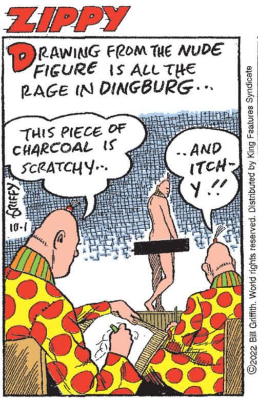 Sharing OCR: ZIPPY DRAWING FROM THE NUDE FIGURE IS ALL THE RAGE IN DINGBURG... THIS PIECE OF CHARCOAL I5 SCRATCHY... GRIFFY 10-1 .AND ITCH- Y!! -- ?2022 Bill Griffith. World rights reserved. Distributed by King Features Syndicate ZIPPY DRAWING FROM THE NUDE FIGURE IS ALL THE RAGE IN DINGBURG ... THIS PIECE OF CHARCOAL I5 SCRATCHY ... GRIFFY 10-1 .AND ITCH Y !! -- ?2022 Bill Griffith . World rights reserved . Distributed by King Features Syndicate