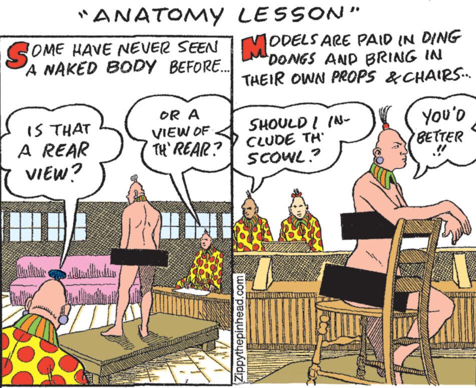 Art OCR: "ANATOMY OME HAVE NEVER SEEN A NAKED BODY BEFORE... SOME IS THAT A REAR VIEW? 18A OR A VIEW OF TH' REAR? I LESSON" MO ODELS ARE PAID IN DING "DONGS AND BRING IN THEIR OWN PROPS & CHAIRS... SHOULD I /Nlw CLUDE TH SCOWL? Zippythepinhead.com You'o BETTER " ANATOMY OME HAVE NEVER SEEN A NAKED BODY BEFORE ... SOME IS THAT A REAR VIEW ? 18A OR A VIEW OF TH ' REAR ? I LESSON " MO ODELS ARE PAID IN DING " DONGS AND BRING IN THEIR OWN PROPS & CHAIRS ... SHOULD I / Nlw CLUDE TH SCOWL ? Zippythepinhead.com You'o BETTER