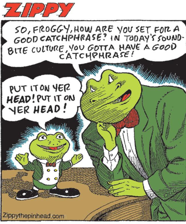 Art OCR: ZIPPY SOHOW ARE YOU SET FOR A GOOD CATCHPHRASE? IN TODAY'S SOUND- BITE CULTUREYOU GOTTA HAVE A GOOD CATCHPHRASE! PUT IT ON YER HEAD! PUT IT ON YER HEAD! Zippythepinhead.com Vagy THAT'S ww TITIAWA antra ZIPPY SOHOW ARE YOU SET FOR A GOOD CATCHPHRASE ? IN TODAY'S SOUND BITE CULTUREYOU GOTTA HAVE A GOOD CATCHPHRASE ! PUT IT ON YER HEAD ! PUT IT ON YER HEAD ! Zippythepinhead.com Vagy THAT'S ww TITIAWA antra